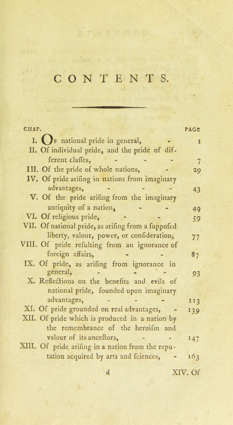 CONTENTS. CHAP. I. Of national pride in general, II. Of individual pride, and the pride of dif- ferent clafles, _ . . III. Of the pride of whole nations, IV. Of pride arifing in nations from imaginary advantages, - - - V. Of the pride arifing from the imaginary antiquity of a nation, VI. Of religious pride, VII. Of national pride, as arifing from a fuppofed liberty, valour, power, or confideration, VIII. Of pride refulting from an ignorance of foreign affairs, IX. Of pride, as arifing from ignorance in general, - X. Refledlions on the benefits and evils of national pride, founded upon imaginary advantages, _ . „ Xt. Of pride grounded on real advantages, XII. Of pride which is produced in a nation by the remembrance of the heroifm and valour of its anceflors, XIII. Of pride arifing in a nation from the repu- tation acquired by arts and fciences. PAGE I 7 29 43 49 59 77 87 93 113 139 147 163 d XIV. Of