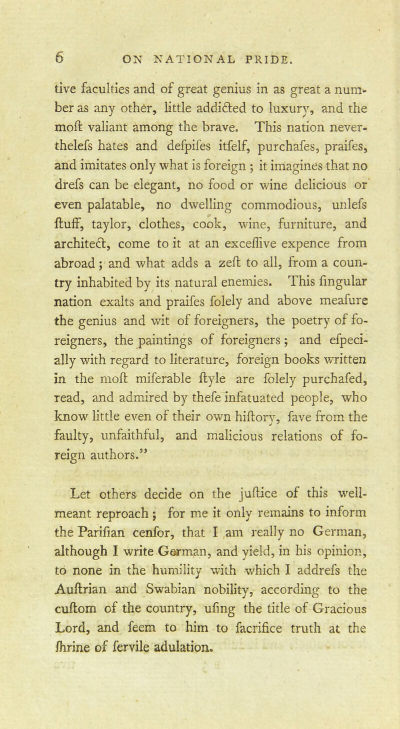 tive faculties and of great genius in as great a num- ber as any other, little addifted to luxury, and the moft valiant among the brave. This nation never- thelefs hates and defpifes itfelf, purchafes, praifes, and imitates only what is foreign ; it imagines that no drefs can be elegant, no food or wine delicious or even palatable, no dwelling commodious, uiilefs ftulf, taylor, clothes, cook, wine, furniture, and archited:, come to it at an exceflive expence from abroad; and what adds a zed to all, from a coun- try inhabited by its natural enemies. This fingular nation exalts and praifes folely and above meafurc the genius and wit of foreigners, the poetry of fo- reigners, the paintings of foreigners; and efpeci- ally with regard to literature, foreign books written in the moft miferable flyle are folely purchafed, read, and admired by thefe infatuated people, who know little even of their own hiflorv, fave from the faulty, unfaithful, and malicious relations of fo- reign authors.” Let others decide on the juftice of this well- meant reproach; for me it only remains to inform the Parifian cenfor, that I ,am really no German, although I write Garman, and yield, in his opinion, to none in the humility with which I addrefs the Auftrian and Swabian nobility, according to the cuftom of the country, ufing the title of Gracious Lord, and feem to him to facrifice truth at the fhrine of fervile adulation.