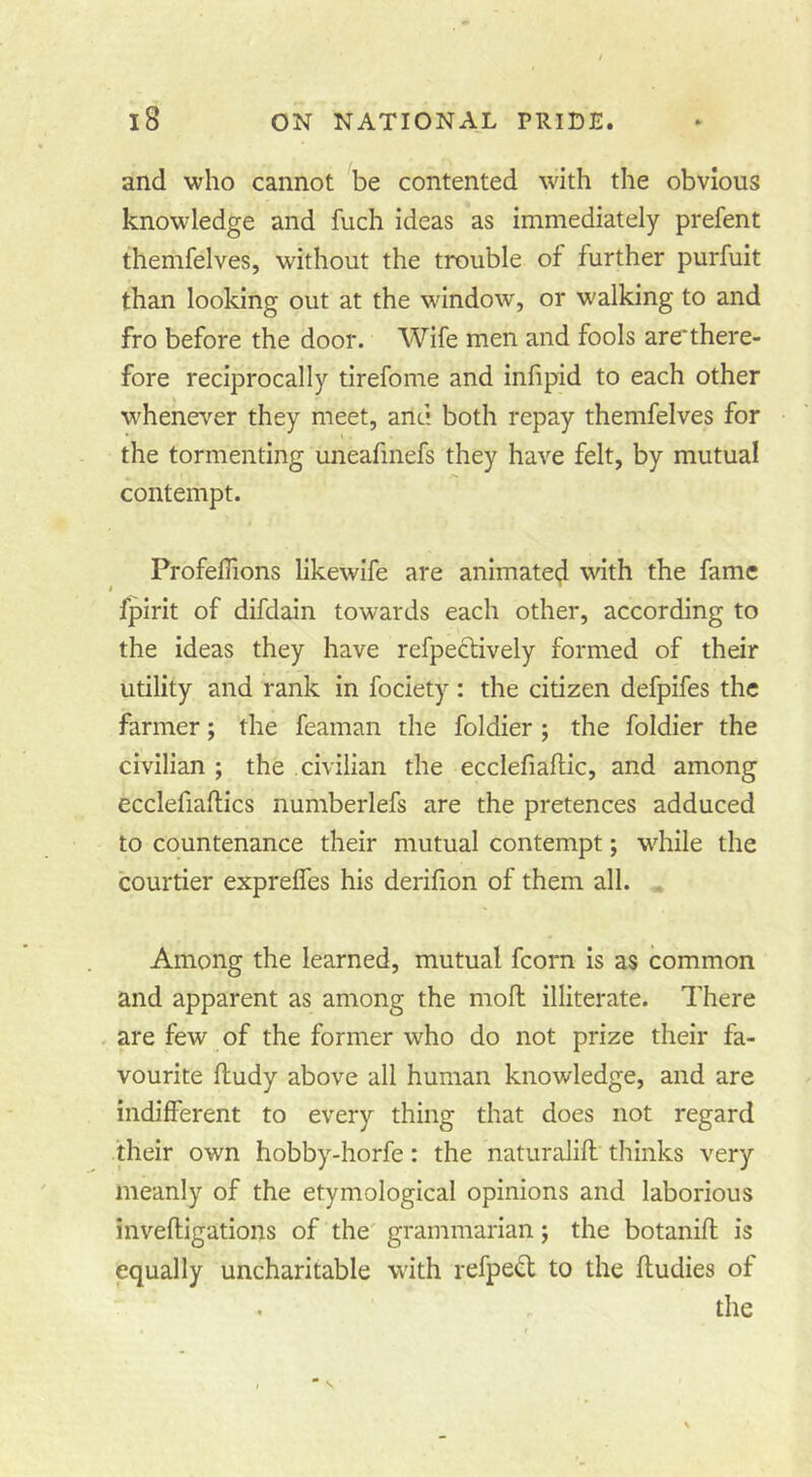 and who cannot be contented with the obvious knowledge and fuch ideas as immediately prefent themfelves, without the trouble of further purfuit than looking out at the window, or walking to and fro before the door. Wife men and fools are*there- fore reciprocally tirefome and infipid to each other whenever they meet, and both repay themfelves for the tormenting uneafmefs they have felt, by mutual contempt. ProfelTions likewife are animate^ with the fame fpirit of difdain towards each other, according to the Ideas they have refpecllvely formed of their utility and rank in fociety: the citizen defpifes the farmer; the feaman the foldier ; the foldier the civilian ; the civilian the ecclefialtic, and among ecclefiaftics numberlefs are the pretences adduced to countenance their mutual contempt; while the courtier exprelfes his derilion of them all. . Among the learned, mutual fcorn Is as common and apparent as among the moft illiterate. There . are few of the former who do not prize their fa- vourite fludy above all human knowledge, and are indifferent to every thing that does not regard their own hobby-horfe: the naturalifl thinks very meanly of the etymological opinions and laborious inveftigations of the' grammarian; the botanifl is equally uncharitable with refpedl to the fludies of . the