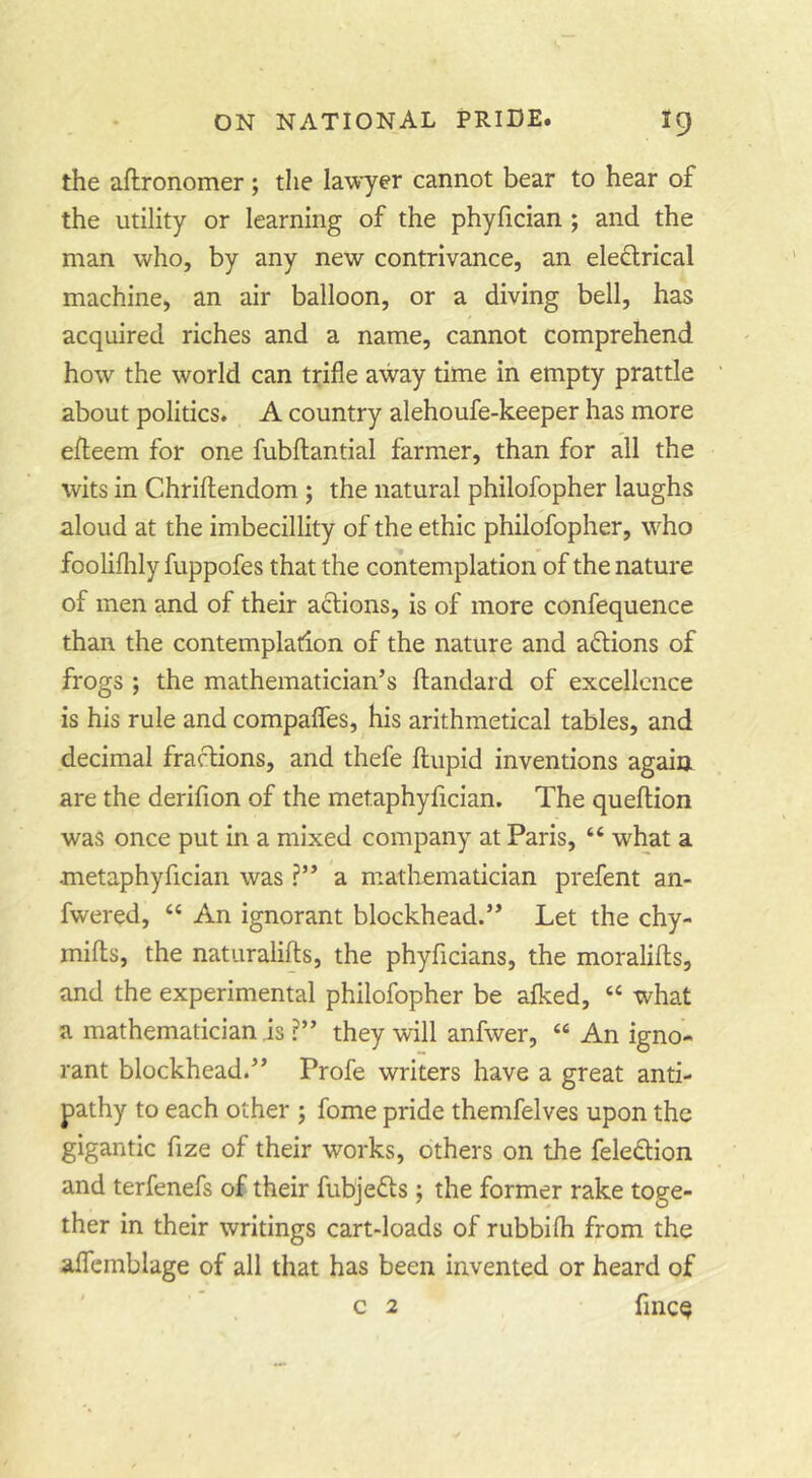 the aftronomer ; the lawyer cannot bear to hear of the utility or learning of the phylician ; and the man who, by any new contrivance, an eleftrical machine, an air balloon, or a diving bell, has acquired riches and a name, cannot comprehend how the world can trifle away time in empty prattle about politics. A country alehoufe-keeper has more efleem for one fubftantial farmer, than for all the wits in Chriftendom ; the natural philofopher laughs aloud at the imbecillity of the ethic philofopher, who foolifhly fuppofes that the contemplation of the nature of men and of their actions, is of more confequence than the contemplation of the nature and aftions of frogs ; the mathematician’s ftandard of excellence is his rule and compafles, his arithmetical tables, and decimal fractions, and thefe flupid inventions again are the derifion of the metaphylician. The queflion was once put in a mixed company at Paris, “ what a metaphyfician was ?” a mathematician prefent an- fwered, “ An ignorant blockhead.” Let the chy- mifls, the naturalifts, the phyficians, the moralifts, and the experimental philofopher be aiked, “ what a mathematician is ?” they will anfwer, “ An igno- rant blockhead.” Profe writers have a great anti- pathy to each other ; fome pride themfelves upon the gigantic fize of their works, others on the feledion and terfenefs of their fubjefls; the former rake toge- ther in their writings cart-loads of rubbifli from the alTcmblage of all that has been invented or heard of
