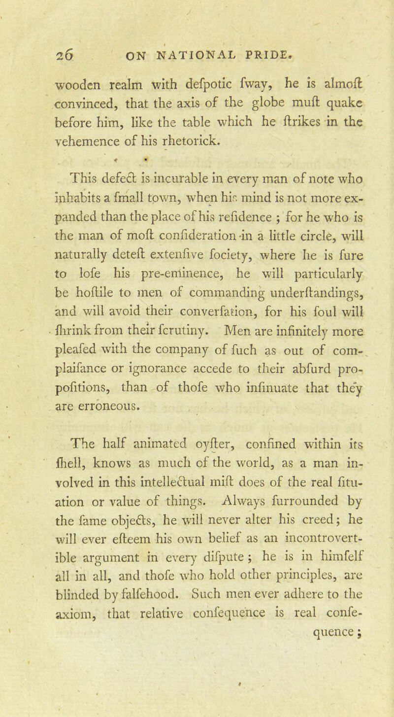 wooden realm with defpotic fway, he is almofl convinced, that the axis of the globe mufl; quake before him, like the table which he ftrikes in the vehemence of his rhetorick. < • This defe£l is incurable in every man of note who inhabits a fmall town, when hir. mind is not more ex- panded than the place of his refidence ; for he who is the man of moft confideration -in a little circle, will naturally deteft exteiifive fociety, where he is fure to lofe his pre-eminence, he will particularly be hoflile to men of commanding underftandings, and will avoid their converfation, for his foul will llirink from their ferutiny. Men are infinitely more pleafed with the company of fuch as out of com-, plaifance or ignorance accede to their abfurd pro- pofitions, than of thofe who iiifinuate that they are erroneous. The half animated oyfier, confined within its fliell, knows as much of the world, as a man in- volved in this intellectual mift does of the real fitu- ation or value of things. Always furrounded by the fame objefls, he will never alter his creed; he will ever efteem his own belief as an incontrovert- ible argument in every difpute; he is in hiinfelf all in all, and thofe who hold other principles, are blinded by falfehood. Such men ever adhere to the axiom, that relative confequehce is real confe- quence;