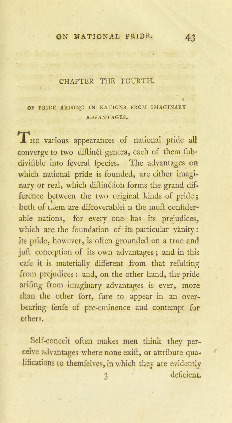 CHAPTER THE FOURTH, f OF PRIDE ARISING IN NATIONS FROM IMAGINARY ADVANTAGES. TPhe various appearances of national pride all converge to two diflinft genera, each of them fub- divifible into feveral fpecies. The advantages on which national pride is founded, are either imagi- nary or real, which diftindlion forms the grand dif- ference between the two original kinds of pride; both of i..em are difcoverablei n the moll confider- able nations, for every one has its prejudices, which are the foundation of* its particular vanity: its pride, however, is often grounded on a true and jull conception of its own advantages; and in this cafe it is materially different from that refulting from prejudices: and, on the other hand, the pride arifing from imaginary advantages is ever, more than the other fort, fure to appear in an over- bearing fenfe of pre-eminence and contempt for others. / Self-conceit often makes men think they per- ceive advantages where none exifl, or attribute qua- lifications to themfelves, in which they are evidently 3 ' deficient.