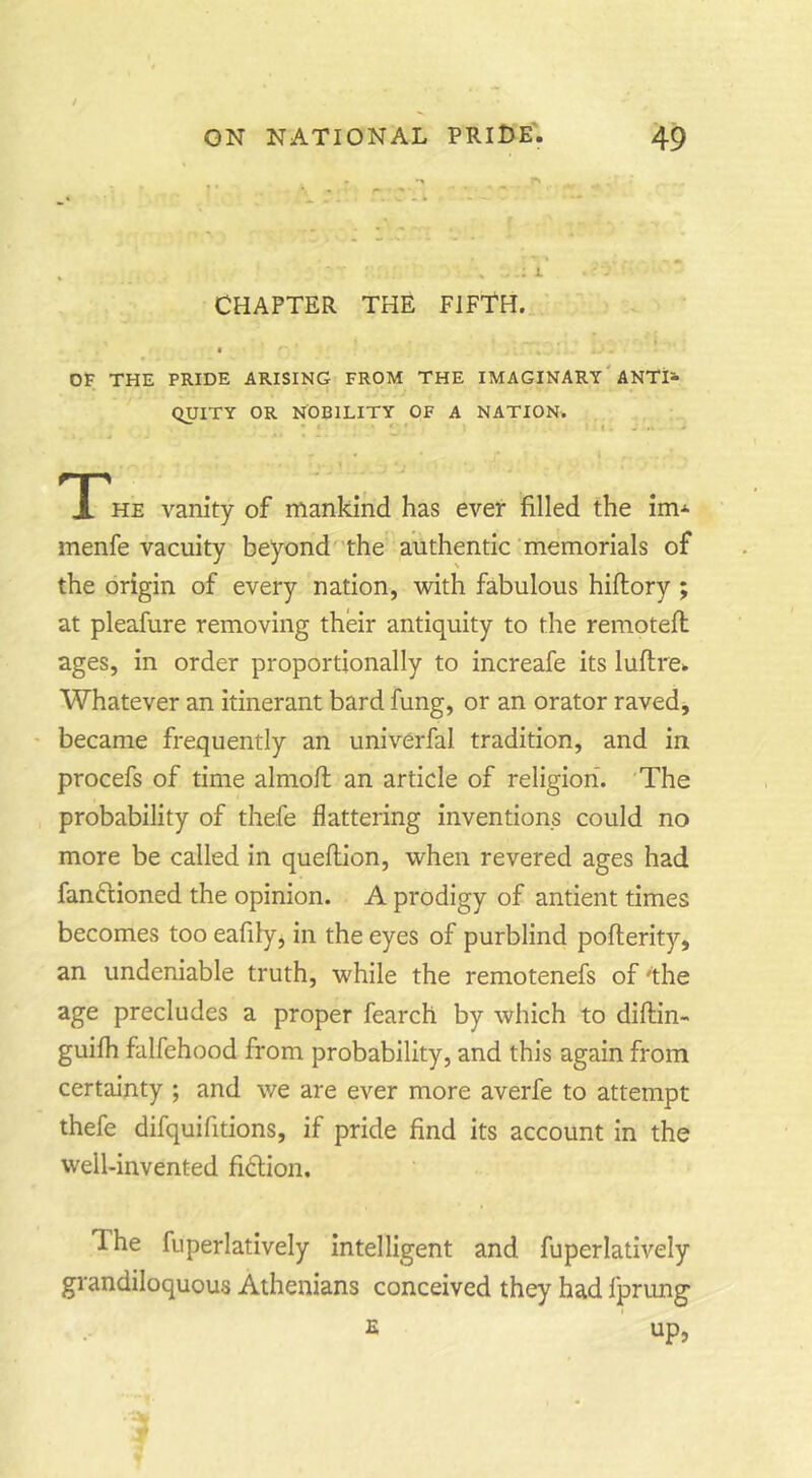/ ON NATIONAL PRII>E. 49 CHAPTER THE FIFTH. a OF THE PRIDE ARISING FROM THE IMAGINARY'ANTja- QUITY OR NOBILITY OF A NATION. • • II...- he vanity of mankind has ever filled the im-^ menfe vacuity beyond' the authentic memorials of the origin of every nation, with fabulous hiftory ; at pleafure removing their antiquity to the remotefl ages, in order proportionally to increafe its luftre^ Whatever an itinerant bard fung, or an orator raved, • became frequently an univerfal tradition, and in procefs of time almofl an article of religion. 'The probability of thefe flattering inventions could no more be called in queflion, when revered ages had fanflioned the opinion. A prodigy of antient times becomes too eafily, in the eyes of purblind poflerity, an undeniable truth, while the remotenefs of 'the age precludes a proper fearch by which to diftin- guifh falfehood from probability, and this again from certainty ; and we are ever more averfe to attempt thefe difquifitions, if pride find its account in the well-invented fiction. The fuperlatively intelligent and fuperlatively grandiloquous Athenians conceived they had Iprung 2 ' up,