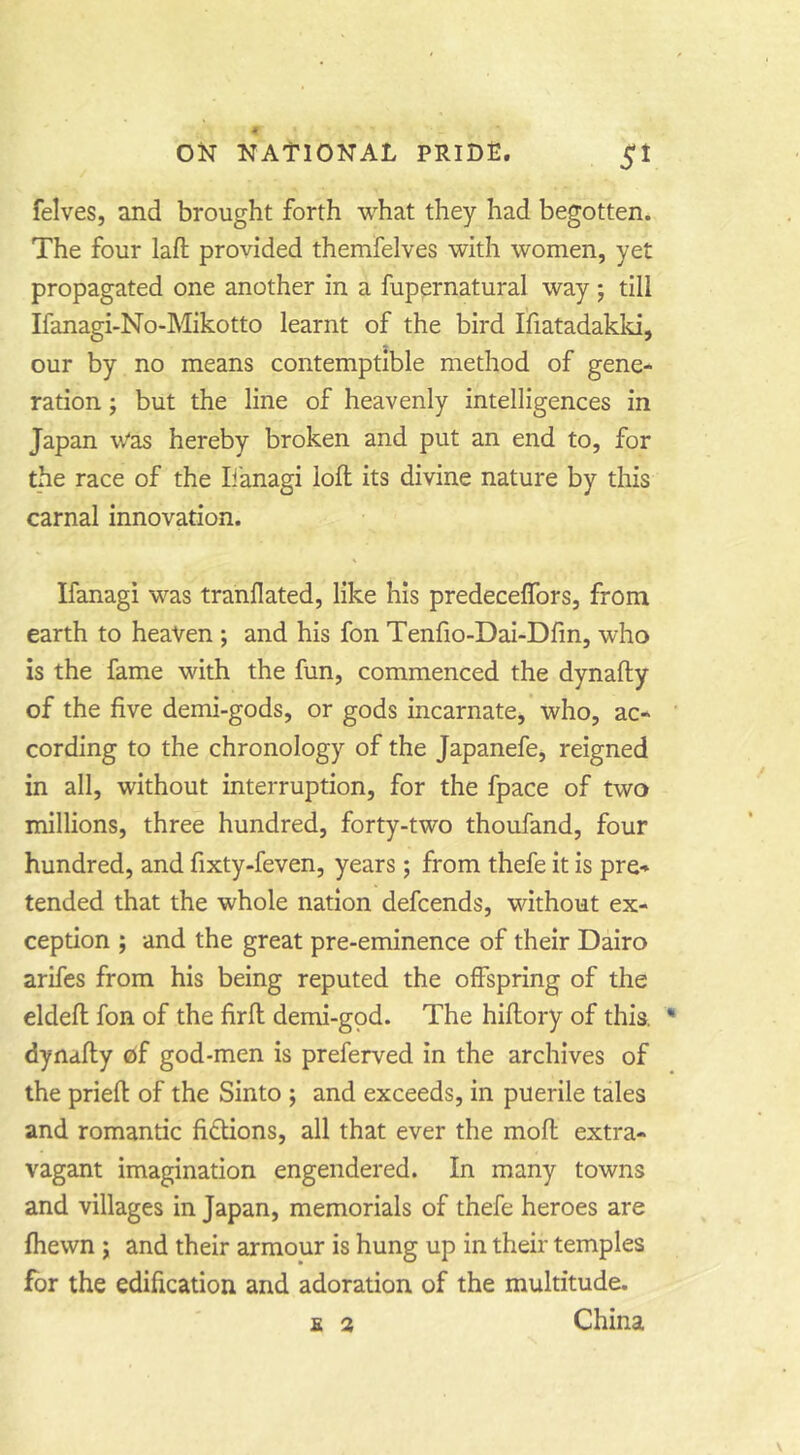 felves, and brought forth what they had begotten. The four lafl: provided themfelves with women, yet propagated one another in a fupernatural way; till Ifanagi-No-Mikotto learnt of the bird Ifiatadakld, our by no means contemptible method of gene- ration ; but the line of heavenly intelligences in Japan vVas hereby broken and put an end to, for the race of the li'anagi loft its divine nature by this carnal innovation. Ifanagi was tranllated, like his predeceflbrs, from earth to heaven ; and his fon Tenfio-Dai-Dftn, who is the fame with the fun, commenced the dynafty of the five demi-gods, or gods incarnate, who, ac- cording to the chronology of the Japanefe, reigned in all, without interruption, for the fpace of two millions, three hundred, forty-two thoufand, four hundred, and fixty-feven, years; from thefe it is pre- tended that the whole nation defcends, without ex- ception ; and the great pre-eminence of their Dairo arifes from his being reputed the offspring of the eldeft fon of the firft demi-gpd. The hiftory of this, dynafty of god-men is preferved in the archives of the prieft of the Sinto ; and exceeds, in puerile tales and romantic fidtions, all that ever the moft extra- vagant imagination engendered. In many towns and villages in Japan, memorials of thefe heroes are fhewn ; and their armour is hung up in their temples for the edification and adoration of the multitude. E 2 China