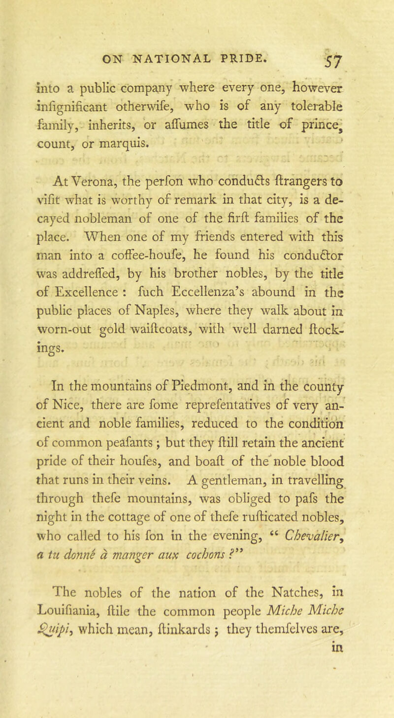 into a public company where every one, however infignificant otherwife, who is of any tolerable family, inherits, or affumes the title of prince, count, or marquis. ' At Verona, the perfon who conducts ftrangers to vifit what is worthy of remark in that city, is a de- cayed nobleman of one of the firft families of the place. When one of my friends entered with this man into a coffee-houfe, he found his conductor was addreffed, by his brother nobles, by the title of Excellence : fuch Eccellenza’s abound in the public places of Naples, where they walk about in worn-out gold waiftcoats, with well darned ftock- ings. * E* * In the mountains of Piedmont, and in the county of Nice, there are fome reprefentatives of very an- cient and noble families, reduced to the condition of common peafants ; but they ftill retain the ancient pride of their houfes, and boaft of the^ noble blood that runs in their veins. A gentleman, in travelling through thefe mountains, was obliged to pafs the night in the cottage of one of thefe rufticated nobles, who called to his fon in the evening, “ Chevalier^ a ht donni d manger am cochons The nobles of the nation of the Natches, In Loulfiania, ftile the common people Miche Miche which mean, flinkards j they themfelves are, in
