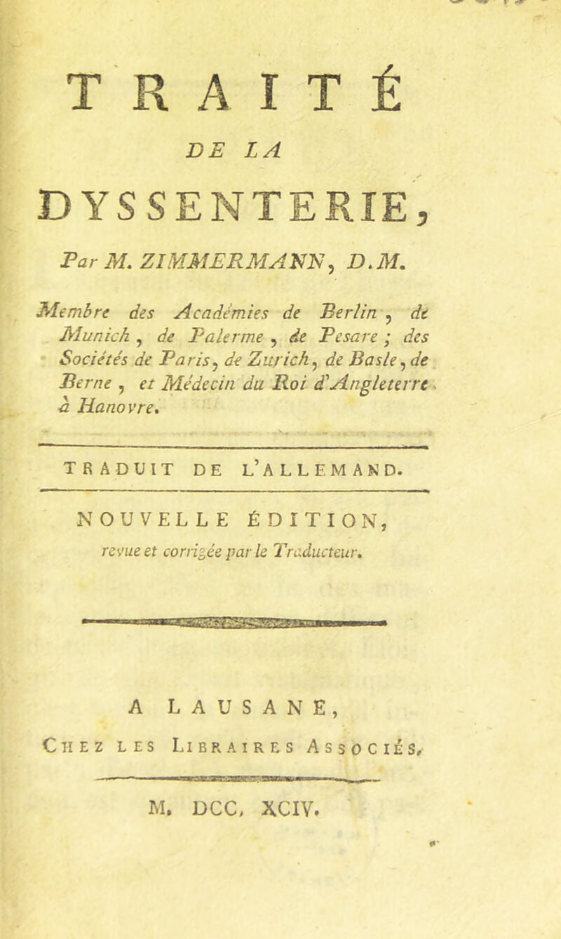 DE LA DYSSENTERIE, Far M. ZIMMERMANN, D.M. Membre des Académies de Berlin , de Munich , de Palerme , de Fesare ; des • Sociétés de Paris, de Zurich, de Basle, de Berne , et Médecin du Roi d'Angleterre. h Hanovre, TRADUIT DE l’ A L L F. M A K D. NOUVELLE ÉDITION, revue et corrigée par le Traducteur. A L A U S A N E , Chez les Libraires Associés, M. DCC, XCIV.