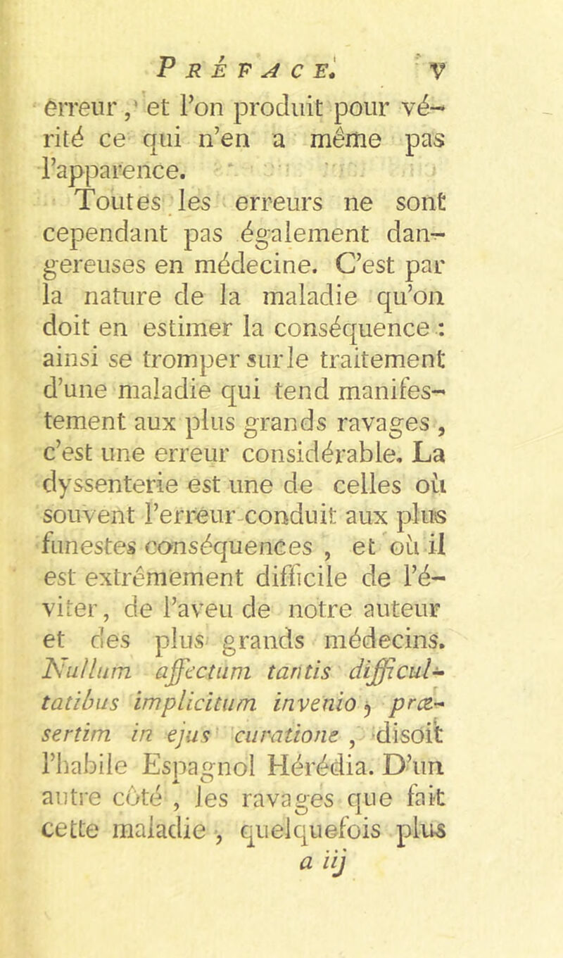 êrreiir ,* et Ton produit pour vé- rité ce qui n’en a même pas l’apparênce. Toutes les erreurs ne sont cependant pas également dan^ gereuses en médecine. C’est par la nature de la maladie qu’on doit en estimer la conséquence : ainsi se tromper sur le traitement d’une maladie qui tend manifes- tement aux plus grands ravages , c’est une erreur considérable, La dyssenterie est une de celles oü souvent l’erreur-conduit aux plus funestes conséquences , et oli il est extrêmement difficile de l’é- viter, de l’aveu de notre auteur et des plus grands médecins. ISulliim ajfdctum tantis difficul-i- tatibus implicitiim invenio j priz- sertim in ejus cumtione , -disoft l’habile Espagnol Hérédia. D’un autre coté , les ravages que fait cette maladie , quelquefois plus a ïij