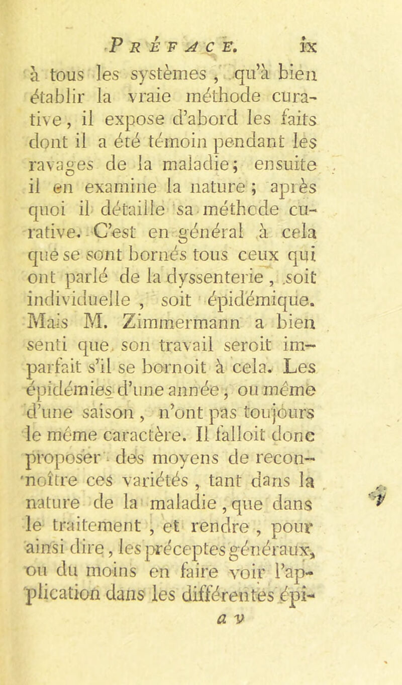 à tous les systèmes , qii’à bien établir la vraie méthode cura- tive, il expose d’abord les faits dont il a été témoin pendant les ravages de la maladie; ensuite .. il en examine la nature ; apr ès quoi il détaille sa méthode cu- rative.-C’est en général à cela quése sont bornés tous ceux qui ont parlé de la dyssenterie , .soit individuelle , soit épidémique. Mais M. Zimmermann a bien senti que. son travail seroit im- parfait s’il se bornoit à cela. Les épidémies d’une année, ou même d’une saison , n’ont pas touiôiirs le meme caractère. Il falloit donc proposer - des moyens de recon- 'noître ces variétés , tant clans la nature de la maladie , que dans le traitement , et rendre , pour' ainsi dire, lesjiréceptesgénéraux, ou du moins en faire voir l’ap- plication dans les différentes épi- a V