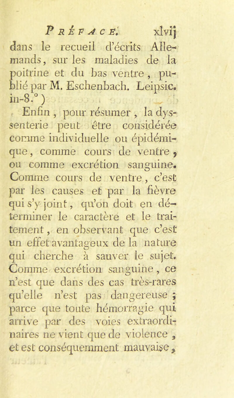 P R à P ^ c éI xlvij dans le recueil d’écrits Alle^ mands, sur les maladies de la poitrine et du bas ventre , pu- blié par M. Eschenbach. Leipsic. in-8.° ) Enfin , pour résumer , la dys- senterie peut être considérée comme individuelle ou épidémi- que , comme cours de ventre , ou comme excrétion sanguine. Comme cours de ventre, c’est par les causes et par la fièvre qui s’y joint, qu’on doit en dé- terminer le caractère et le trai- tement , en observant que c’est un effet avantageux de la nature qui cherche à sauver le sujet. Comme excrétion sanguine, ce n’est que dans des cas très-rares qu’elle n’est pas dangereuse ; parce que toute hémorragie qui arrive par des voies extraordi- naires ne vient que de violence , et est conséquemment mauvaise ^