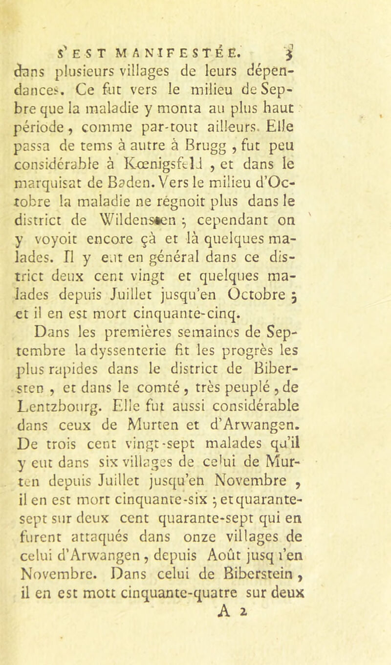 s' E s T MANIFESTÉE. dnns plusieurs villages de leurs dépen- dances. Ce fur vers le milieu deSep- bre que la maladie y monta au plus haut période, comme par-tout ailleurs. Elle passa de rems à autre à Brugg , fut peu considérable à KcenigsftlJ , et dans le marquisat de Baden. Vers le m.ilieu d’Oc- tobre la maladie ne régnoit plus dans le district de Wildensèen cependant on y voyoit encore çà et là quelques ma- lades. n y eut en général dans ce dis- trict deux cent vingt et quelques ma- lades depuis Juillet jusqu’en Octobre 5 et il en est mort cinquante-cinq. Dans les premières semaines de Sep- tembre la dyssenterie fit les progrès les plus rapides dans le district de Biber- sten , et dans le comté , très peuplé , de Lentzbourg. Elle fut aussi considérable dans ceux de Murten et d’Arwangen. De trois cent vingt-sept malades qu’il y eut dans six villages de celui de Mur- ten depuis Juillet jusqu’en Novembre , il en est mort cinquante-six ^ et quarante- sept sur deux cent quarante-sept qui en furent attaqués dans onze villages de celui d’Arwangen , depuis Août jusq l’en Novembre. Dans celui de Biberstein , il en est mott cinquante-quatre sur deux A 2