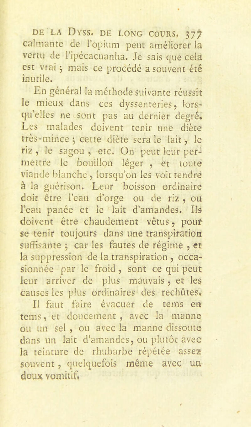calmante de l’opium peut améliorer la vertu de l’ipécacuanha. Je sais que cela est vrai j mais ce procédé a souvent été inutile. En général la méthode suivante réussit le mieux dans ces dyssenteries, lors- qu’elles ne sont pas au dernier degré. Les malades doivent tenir une diète très-mince j cette diète sera le lait, le riz , le sagou , etc. On peut leur per- mettre le bouillon léger , et toute viande blanche , lorsqu’on les voit tendre à la guérison. Leur boisson ordinaire doit être l’eau d’orge ou de riz , ou l’eau panée et le lait d’amandes. Ils doivent être chaudement vêtus, pouf se tenir toujours dans une transpiration suffisante ^ car les fautes de régime , et la suppression de la transpiration , occa- sionnée par le froid , sont ce qui peut leur arriver de plus mauvais, et les causes les plus ordinaires des rechûtes. Il faut faire évacuer de tems en tems,et doucement, avec la manne ou un sel , ou avec la m.anne dissoute dans un lait d’amandes, ou plutôt avec la teinture de rhubarbe répétée assez souvent, quelquefois même avec uu doux vomitif.
