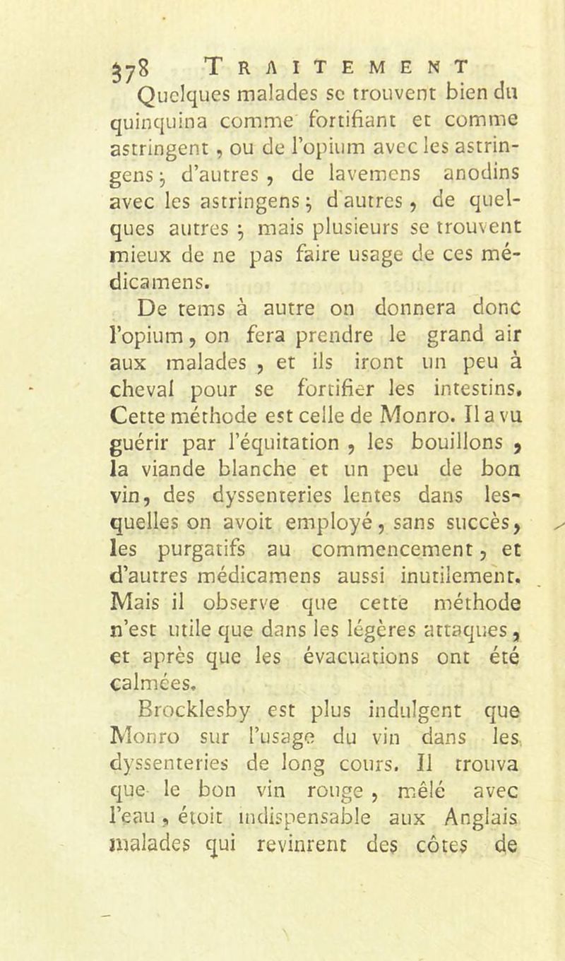 Quelques malades sc trouvent bien du quinquina comme fortifiant et comme astringent, ou de l’opium avec les astrin- gens 5 d’autres , de lavemens anodins avec les astringens ^ d autres, de quel- ques autres mais plusieurs se trouvent mieux de ne pas faire usage de ces mé- dicamens. De tems à autre on donnera donc l’opium, on fera prendre le grand air aux malades , et ils iront un peu à cheval pour se fortifier les intestins. Cette méthode est celle de Monro. Il a vu guérir par l’équitation , les bouillons , la viande blanche et un peu de bon vin, des dyssenteries lentes dans les- quelles on avoit employé, sans succès, les purgatifs au commencement, et d’autres médicamens aussi inutilement. Mais il observe que cette méthode n’est utile que dans les légères attaques, et après que les évacuations ont été calmées, Brocklesby est plus indulgent que Monro sur l’usage du vin dans les dyssenteries de long cours. Il trouva que le bon vin rouge , mêlé avec l’eau, éiüit indispensable aux Anglais malades qui revinrent des côtes de