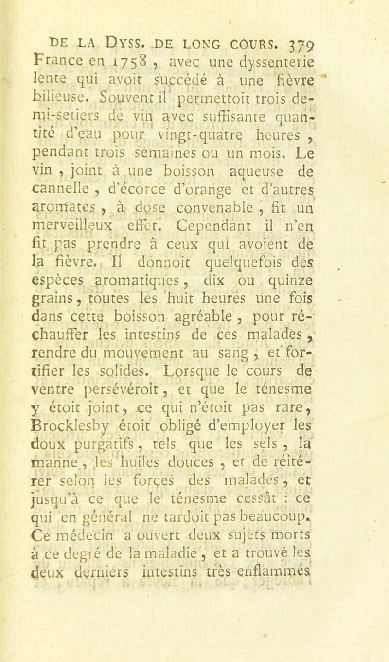 France en 1758 , avec une dyssenterie lente qui avoir succédé à une fièvre bilieuse. Souvent il permettoit trois de- mi-setiers de vin avec suffisante quan- tité d’çau pour vingt-quatre heures , pendant trois semaines ou un mois. Le vin , joint à une boisson aqueuse de cannelle , d’écorce d’orange et d’autres aromates > à dose convenable , fit un merveilleux effet. Cependant il n’en fit pas prendre à ceux qui avoient de la fièvre. Il donnoit quelquefois des espèces aromatiques, dix ou quinze grains, toutes les huit heures une fois dans cette boisson agréable , pour ré- chauffer les intestins de ces malades , rendre du mouvement au sang, ef for- tifier les solides. Lorsque le cours de ventre persévéroit, et que le ténesme y étoit joint, ce qui n’étoit pas rare, Brocklesby étoit obligé d’employer les doux purgatifs, tels que les sels , la marine., les huiles douces , ef de réité- rer selon les forces des malades, et jusqu’à ce que le ténesme cessât : ce qui en général ne tardoit pas beaucoup» Ce médecin a ouvert deux sujets morts à ce degré de la maladie , et a trouvé les deux derniers intestins très enflammés