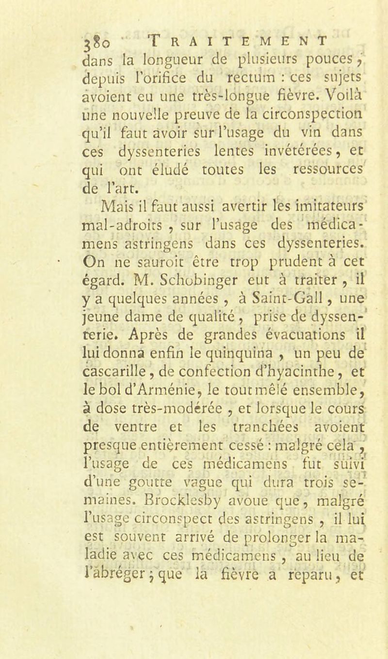 3^0 Traitement dans la longueur de plusieurs pouces, depuis l’orifice du rectum : ces sujets àvoient eu une très-longue fièvre. Voilà une nouvelle preuve de la circonspection qu’il faut avoir sur l’usage du vin dans ces dyssenteries lentes invétérées, et qui ont éludé toutes les ressources de l’art. Mais il faut aussi avertir les imitateurs mal-adroits , sur l’usage des médica- mens astringens dans ces dyssenteries. On ne sauroit être trop prudent à cet égard. M. Schobinger eut à traiter , il y a quelques années , à Saint-Gall, une jeune dame de qualité , prise de dyssen- rerie. Après de grandes évacuations il lui donna enfin le quinquina , un peu de cascarille, de confection d’hyacinthe, et le bol d’Arménie, le tout mêlé ensemble, à dose très-modérée , et lorsque le cours de ventre et les tranchées avoient presque entièrement cessé : malgré cela , l’usage de ces médicamèns fut sùîvi d’une goutte vague qui dura trois se- maines. Brocklesby avoue que, malgré l’usage circonspect des astringens , il lui, est souvent arrivé de prolonger la ma- ladie avec ces médicamèns , au lieu de l’abréger j que la fièvre a reparu, et