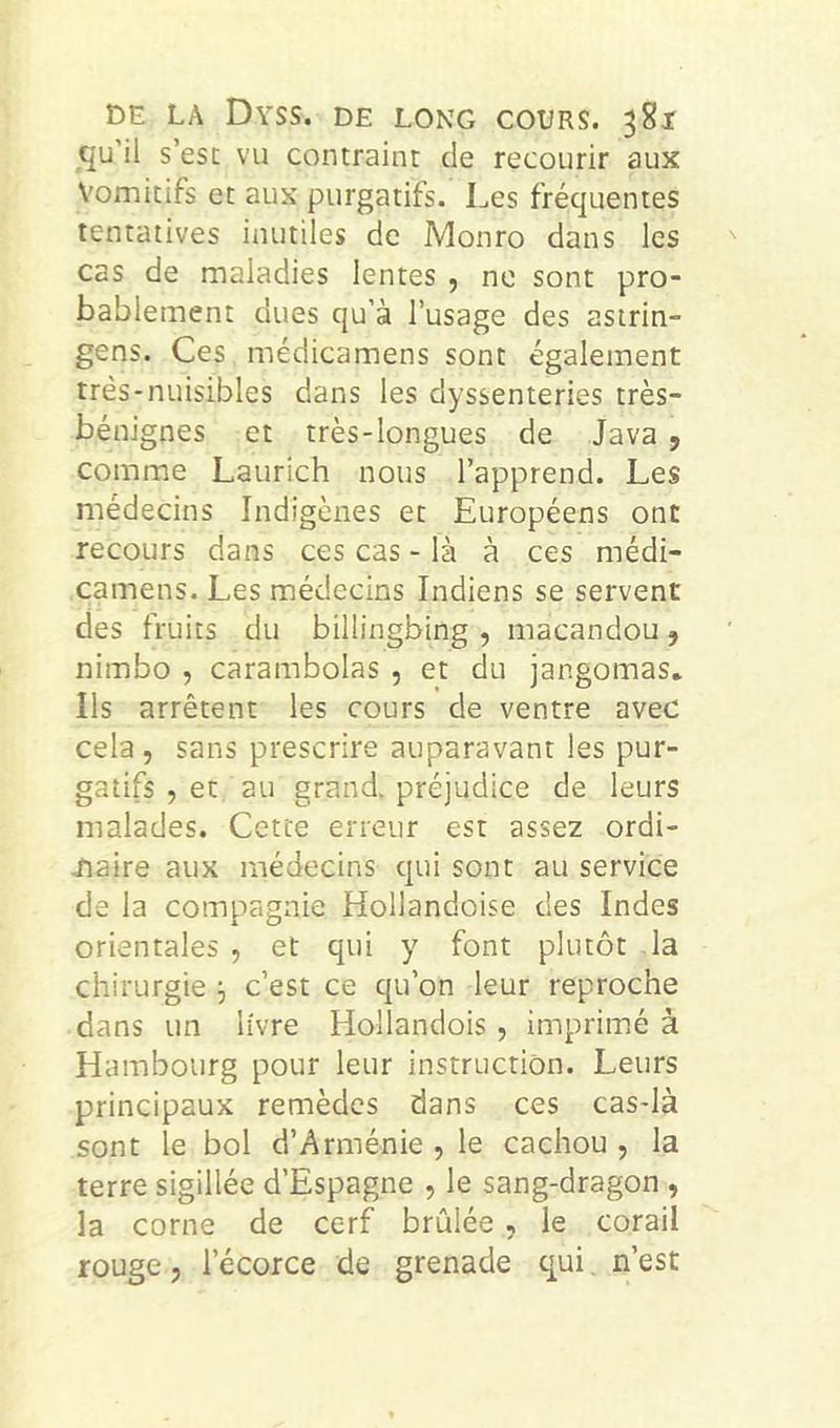 qu’il s’est vu contraint de recourir aux Vomitifs et aux purgatifs. Les fréquentes tentatives inutiles de Monro dans les cas de maladies lentes , ne sont pro- bablement dues qu’à l’usage des asirin- gens. Ces médicamens sont également très-nuisibles dans les dyssenteries très- bénignes et très-longues de Java , comme Laurich nous l’apprend. Les médecins Indigènes et Européens ont recours dans ces cas - là à ces médi- camens. Les médecins Indiens se servent des fruits du billingbing , macandou, nimbo , carambolas , et du jangomas* ils arrêtent les cours de ventre avec cela, sans prescrire auparavant les pur- gatifs , et au grand, préjudice de leurs malades. Cette erreur est assez ordi- naire aux médecins qui sont au service de la compagnie Hollandoise des Indes orientales , et qui y font plutôt la chirurgie 3 c’est ce qu’on leur reproche dans un livre Hollandois , imprimé à Hambourg pour leur instruction. Leurs principaux remèdes dans ces cas-là sont le bol d’Arménie , le cachou , la terre sigillée d’Espagne , le sang-dragon , la corne de cerf brûlée , le corail rouge, l’écorce de grenade qui, n’est