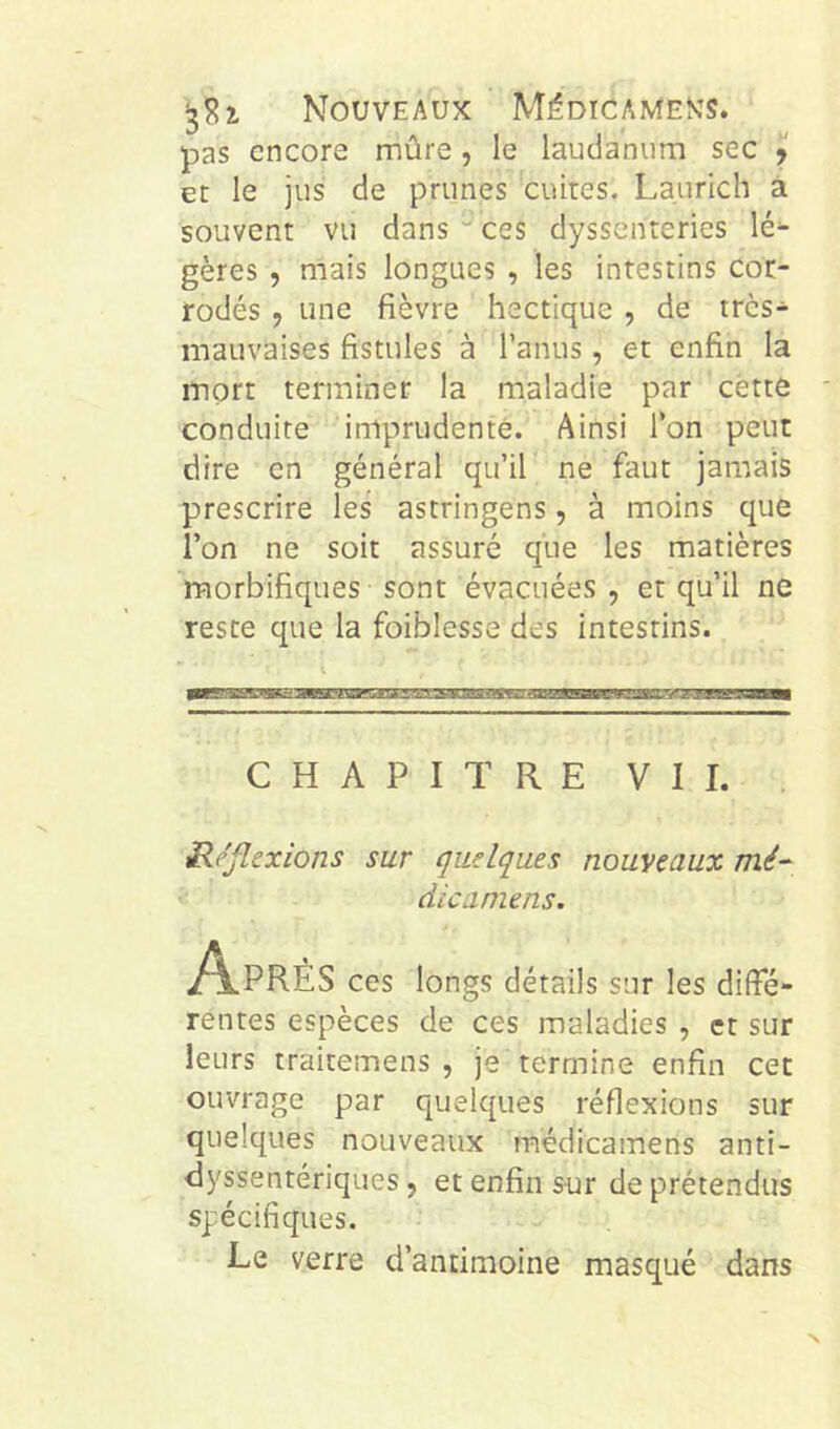 pas encore mûre, le laudanum sec y et le jus de prunes cuites. Laurich à souvent vu dans ■'ces dyssenteries lé^ gères , mais longues , les intestins cor- rodés , une fièvre hectique , de très- mauvaises fistules à l’anus, et enfin la mort terminer la maladie par cette conduite imprudente. Ainsi Ton peut dire en général qu’il ne faut jamais prescrire les astringens, à moins que l’on ne soit assuré que les matières morbifiques sont évacuées , et qu’il ne reste que la foiblesse des intestins. CHAPITRE VII. ü/jlexions sur quelques nouveaux mé^ die a mens. i^PRÉS ces longs détails sur les diffé- rentes espèces de ces maladies , et sur leurs traitemens , je termine enfin cet ouvrage par quelques réflexions sur quelques nouveaux médicamens anti- dyssentériques, et enfin sur de prétendus spécifiques. Le verre d’antimoine masqué dans