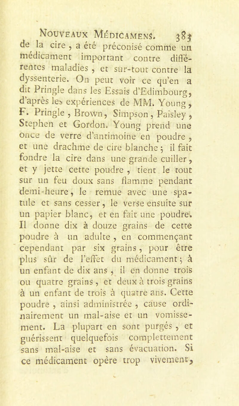 de^ la cire , a été préconisé comme un médicament important contre diffé- rentes maladies , et sur-tout contre la dyssenterie. On peut voir ce qu’en a dit Pringle dans les Essais d’Edimbourg, d’après les expériences de MM. Young, F. Pringle , Brown, Simpson , Paisley , Stephen et Gordon. Young prend une once de verre d’antimoine en poudre , et une drachme de cire blanche ^ il fait fondre la cire dans une grande cuiller, et y jette cette poudre , tient le tout sur un feu doux sans flamme pendant demi -heure, le remue avec une spa- tule et sans cesser, le verse ensuite sur un papier blanc, et en fait une poudrei. Il donne dix à douze grains de cette poudre à un adulte , en commençant cependant par six grains, pour être plus sûr de l’effèt du médicament ^ à un enfant de dix ans , il en donne trois ou quatre grains , et deux à trois grains à un enfant de trois à quatre ans. Cette poudre , ainsi administrée , cause ordi- nairement un mal-aise et un vomisse- ment. La plupart en sont purgés , et guérissent quelquefois complettement sans mal-aise et sans évacuation. Si ce médicament opère trop vivement.