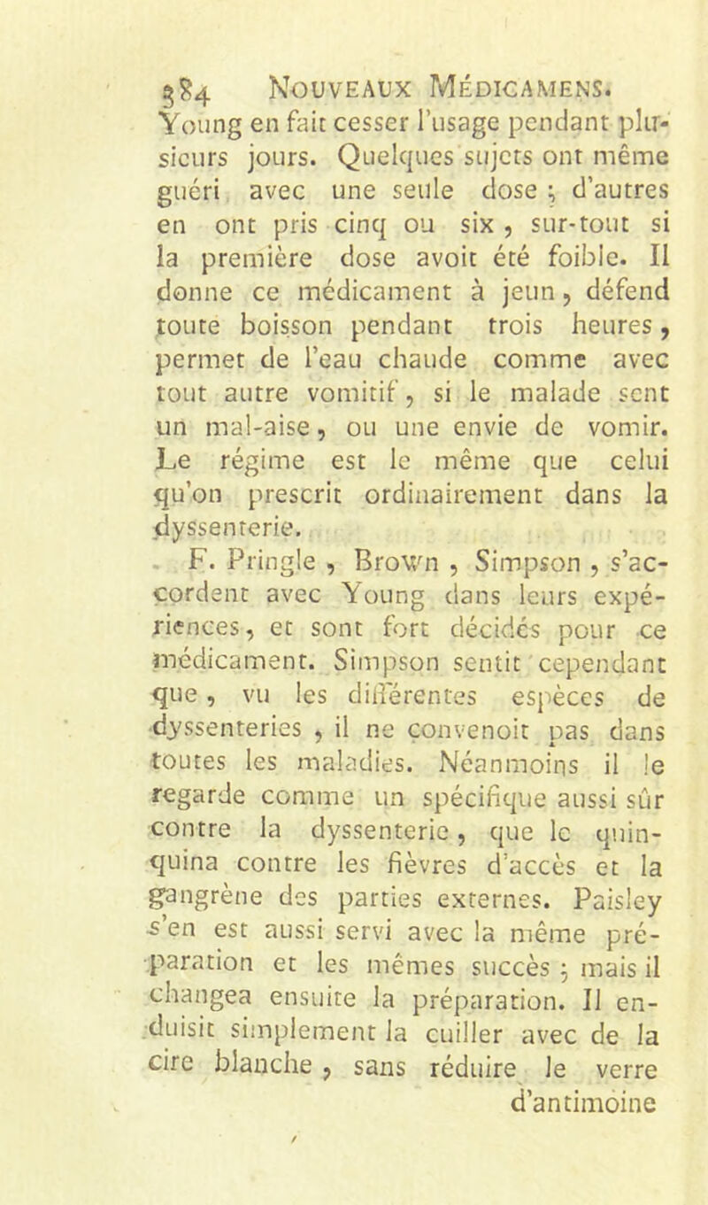 Young en fait cesser l’usage pendant plir- sieurs jours. Quelques sujets ont même guéri avec une seule close ^ d’autres en ont pris cinq ou six , sur-tout si la première dose avoit été foible. Il donne ce médicament à jeun, défend ^oute boisson pendant trois heures, permet de l’eau chaude comme avec tout autre vomitif, si le malade sent un mal-aise, ou une envie de vomir. Le régime est le même que celui qu’on prescrit ordinairement dans la dyssenterie. . F. Pringle , Brown , Simpson , s’ac- cordent avec Young dans leurs expé- riences, et sont fort décides pour ce médicament. Simpson sentit cependant que, vu les dilîerentes esjièces de ■dyssenteries , il ne convenoit pas dans toutes les maladies. Néanmoins il le regarde comme un spécifitpie aussi sûr contre la dyssenterie, que le quin- quina contre les fièvres d’accès et la gangrène des parties externes. Paisley •s’en est aussi servi avec la même pré- paration et les mêmes succès 3 mais il changea ensuite la préparation. Il en- duisit simplement la cuiller avec de la cire blanche , sans réduire le verre d’antimoine