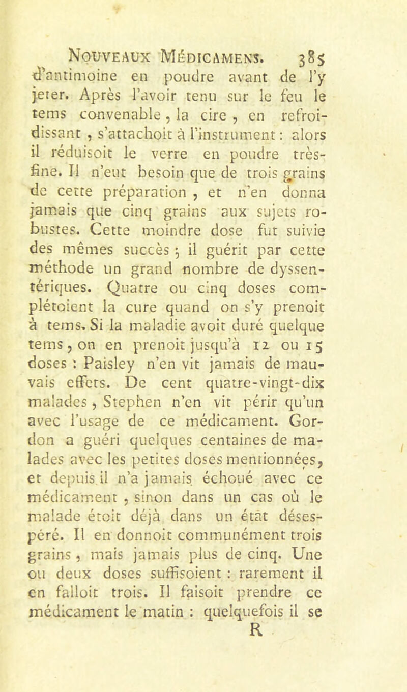 1^'antimoine en poudre avant de l’y jeter. Après l’avoir tenu sur le feu le tems convenable , la cire , en refroi- dissant , s’attachoit à l’instrument: alors il réduisoit le verre en poudre très- fine. Il n’eut besoin que de trois grains de cette préparation , et n’en donna jamais que cinq grains aux sujets ro- bustes. Cette moindre dose fut suivie des mêmes succès 5 il guérit par cette méthode un grand nombre de dyssen- tériques. Quatre ou cinq doses com- plétoient la cure quand on s’y prenoit à tems. Si la maladie avoit duré quelque tems J on en prenoit jusqu’à 11 ou 15 doses ; Paisley n’en vit jamais de mau- vais effets. De cent quatre-vingt-dix malades, Stephen n’en vit périr qu’un avec l’usage de ce médicament. Gor- don a guéri quelques centaines de ma- lades avec les petites doses mentionnées, et depuis il n’a jamais, échoué avec ce médicament , sinon dans un cas où le malade étoit déjà dans un état déses- péré. Il en donnoit communément trois grains, mais jamais plus de cinq. Une ou deux doses suffisoient : rarement il en falloir trois. Il faisoit prendre ce médicament le matin ; quelquefois il se R