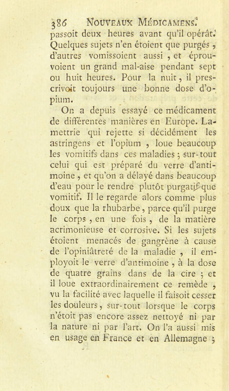 passoit deux heures avant qu’il opérât.’ Quelques sujets n’en étoient que purgés , d’autres vomissoient aussi , et éprou- voient un grand mal-aise pendant sept ou huit heures. Pour la nuit, il pres- crivoit toujours une bonne dose d’o- pium. On a depuis essayé ce médicament de différentes manières en Europe. La- inettrie qui rejette si décidément les astringens et l’opium , loue beaucoup les vomitifs dans ces maladies ^ sur-tout celui qui est préparé du verre d’anti- moine , et qu’on a délayé dans beaucoup d’eau pour le rendre plutôt purgatifque vomitif. Il le regarde alors comme plus doux que la rhubarbe, parce qu’il purge le corps , en une fois , de la matière acrimonieuse et corrosive. Si les sujets étoient menacés de gangrène à cause de l’opiniâtreté de la maladie , il em- ployoit le verre d’antimoine , à la dose de quatre grains dans de la cire ^ et il loue extraordinairement ce remède , vu la facilité avec laquelle il faisoit cesser les douleurs, sur- tout lorsque le corps n’étoit pas encore assez nettoyé ni par la nature ni par l’art. On l’a aussi mis en usage en France et en Allemagne j