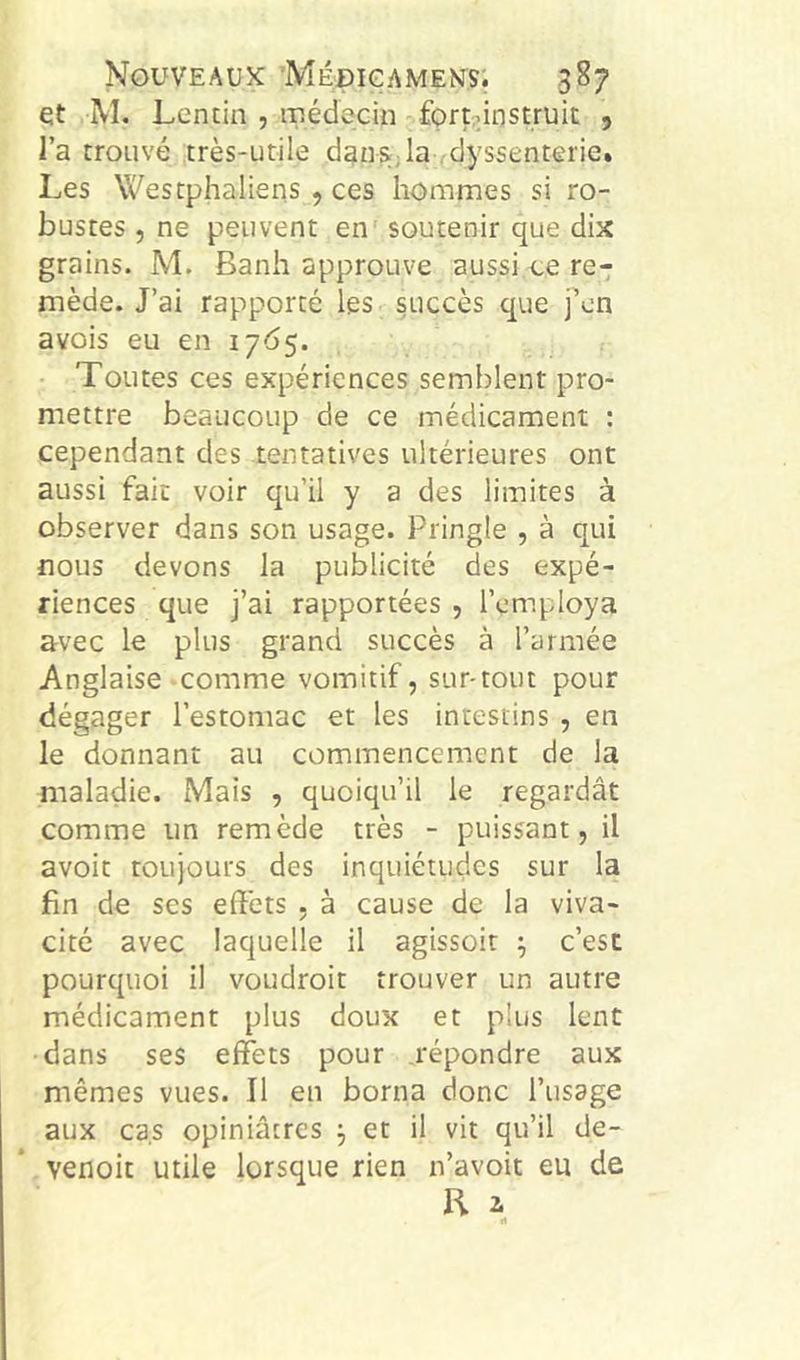et M. Lentin , médecin fort^instruit , l’a trouvé très-utile dgnsjla .dyssenterie» Les Westphaliens , ces hommes si ro- bustes 5 ne peuvent en' soutenir que dix grains. M. Banh approuve aussi ue re- mède. J’ai rapporté les succès que fcn avois eu en 1765. • Toutes ces expériences semblent pro- mettre beaucoup de ce médicament ; cependant des tentatives ultérieures ont aussi fait voir qu’il y a des limites à observer dans son usage. Pringle , à qui nous devons la publicité des expé- riences que j’ai rapportées , l’employa avec le plus grand succès à l’armée Anglaise comme vomitif, sur-tout pour dégager l’estomac et les intestins , en le donnant au commencement de la maladie. Mais , quoiqu’il le regardât comme un remède très - puissant, il avoit toujours des inquiétudes sur la fin de ses effets , à cause de la viva- cité avec laquelle il agissoit ; c’est pourquoi il voudroit trouver un autre médicament plus doux et plus lent •dans ses effets pour répondre aux mêmes vues. Il en borna donc l’usage aux cas opiniâtres j et il vit qu’il de- venoit utile lorsque rien n’avoit eu de R i «t