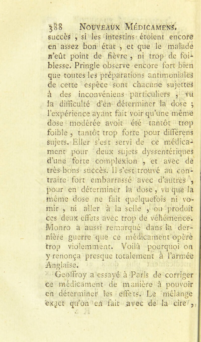 succès y si les intestins étoient encore en assez bon état , et que le malade lî’eût point de fièvre , ni trop de foi- blesse. Pringle observe encore fort bien que toutes les préparations antimoniales de cette espèce sont chacune sujette^ à des inconvéniens particuliers , vu ia difficulté d’en déterminer la dose ^ l’expérience ayant fait voir qu’une même dose modérée avoit été tantôt trop foible , tantôt trop forte pour dilFérens sujets. Eller s’est servi de ce médica- ment pour deux sujets dyssentériqiies d’une forte complexion , et avec de très-bons succès. Il s’est trouvé au con- traire- fort embarrassé avec d’autres , pour en déterminer la dose , vu que la même dose ne fait quelquefois ni vo- mir , ni aller à la selle , ou produit CCS deux effets avec trop de véhémence. Monro a aussi remarque dans la der- nière guerre que ce médicament opère trop violemment. Voilà pourquoi on y renonça presque totalement à l’armée Anglaise. Geoffroy a essayé à Paris de corriger ce médicament de manière à pouvoir en déterminer les effets. Le 'mélange êx^ct qu’on eA fait avec de la cire ,,