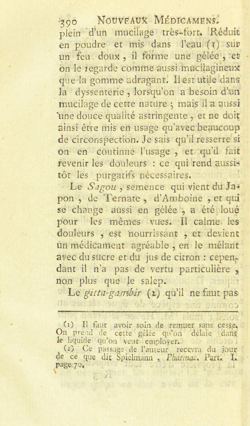plein d’iin mucilage très-fort. Réduit en poudre et mis dans l’eau (t) sur un feu doux , il forme une gélée , 'ec on le legarde comme aussi mucilagineux que la gomme adragant. IlÆst utile dans la dyssenterie , lorsqu’on a besoin d’un mucilage de cette nature j mais il a aussi une douce qualité astringente , et ne doit ainsi être mis en usage qu’avec beaucoup de circonspection. Je sais qu’il resserre si on en continue l’usage , et qu’il fait revenir les douleurs : ce qui rend aussi-? tôt les purgatifs nécessaires. Le Sjgou , semence qui vient du Ja-^ pon , de Ternate , d’Anoboine , et quî se change aussi en gélée , a été loué pour les mêmes vues. Il calme les douleurs , est nourrissant , et devient un médicament agréable , en le mêlant avec du sucre et du jus de citron : cepeni^ dant il n’a pas de vertu particulière , non plus que le salep. Le gitta-garnbir (i) qu’il ne faut pas (0 II faut avoir soin de remuer sans cess,e. On prend de cette gélée qii’on délaie dans, le liquide qu’on veut employer. (t) Ce passage de l’auteur recevra du jour de ce que clic Spiclmaiin Pharmac, Part. L page 70, - .
