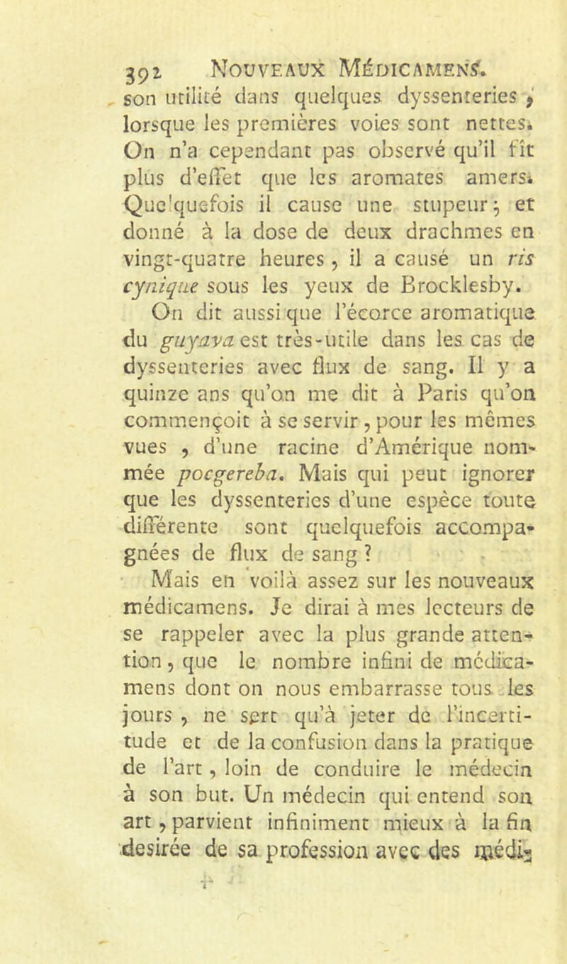 son utiliié clans quelcjues dyssenteries lorsque les premières voies sont netteSi On n’a cependant pas observé qu’il fît plus d’efTet que les aromates amers* Quc'quefois il cause une stupeur et donné à la dose de deux drachmes en vingt-quatre heures, il a causé un ris cynique sous les yeux de Brocklesby. On dit aussi que l’écorce aromaticpie du guyavaQsi très-utile dans les, cas de dyssenteries avec flux de sang. Il y a quinze ans qu’on me dit à Paris qu’on commençoit à se servir, pour les mêmes vues , d’une racine d’Amérique non> mée pocgereba. Mais qui peut ignorer que les dyssenteries d’une espèce toute diiïérente sont quelquefois accompa- gnées de flux de sang ? Mais en voilà assez sur les nouveaux médicamens. Je dirai à mes lecteurs de se rappeler avec la plus grande atten- tion 5 que le nombre infini de mcdica- mens dont on nous embarrasse tous des jours, ne sert qu’à jeter de l’incerti- tude et de la confusion dans la pratique de l’art, loin de conduire le médecin à son but. Un médecin qui entend son art, parvient infiniment mieux à la fin desirée de sa profession avec des niédi-