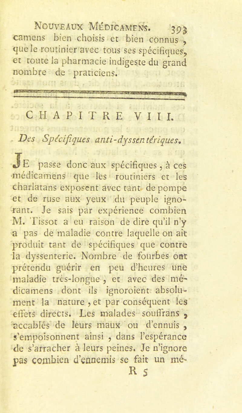 Nouveaux Médicaments. '595 camens bien choisis et bien connus , que le routinier avec tous ses spécifiques, et toute la pharmacie indigeste du grand nombre de praticiens. CHAPITRE VITE Des Spécifiques anti-dyssentériques* JE passe donc aux spécifiques, à ces ■médicamens que lés routiniers et les charlatans exposent avec tant, de pompe et de ruse aux 3^eux du peuple igno- rant. Je sais par expérience combien M. Tissot a eu raison de dire qu’il n’y a pas de maladie contre laquelle on ait produit tant de spécifiques que contre la dyssenterie. Nombre de fourbes ont prétendu guérir en peu d’heures une maladie très-longue , et avec des mé- dicamens dont ils ignoroient absolu- ment la nature , et par conséquent les effets directs. Les malades souffrans ^ accablés de leurs maux ou d’ennuis , s’empoisonnent ainsi , dans l’espérance de s’arracher à leurs peines. Je n’ignore pas combien d’ennemis se fait un mé-