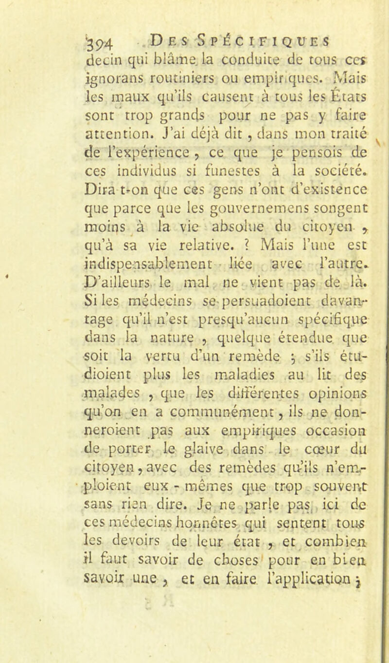 ^94 Des Spécifiques deciii qui blâine. la conduite de tous ces ignorans routiniers ou empir.ques. Mais les maux qu’ils causent à tous les États sont trop grands pour ne pas y faire attention. J’ai déjà dit, dans mon traité de l’expérience , ce que je pensois de ces individus si funestes à la société. Dira t-on que ces gens n’ont d’existence que parce que les gouvernemens songent moins à la vie absolue du citoyen ^ qu’à sa vie relative. ? Mais runc est indispensablement liée avec l’autre. D’ailleurs, le mal ne vient pas de là. Si les médecins se-persuadoient davan- tage qu’il n’est presqu’aucun spécifique dans la nature , quelque étendue que soit la vertu d’un remède j s’ils étti- dioient plus les maladies au lit des malades , que les ditférentes opinions qu’on en a communément, ils ne don- neroient pas aux empiriques occasion de porter le glaive dans le cœur du citoyen, avec des remèdes qu’ils n’em.- ploient eux - mêmes que trop souvent sans rien dire. Je ne parle pas, ici de ces médecins honnêtes qui sentent tous les devoirs de leur état , et combien il faut savoir de choses pour en bien savoii une , et en faire l’application j