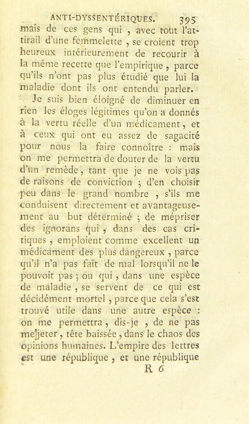 ANTI-DYSSENTÉRIQUES. 35)5 mais de ces gens qui , avec tout l’at- tirail d’une femmelette , se croient trop heureux intérieurement de recourir à la même recette que l’empirique , parce qu’ils n’ont pas plus étudié que lui la maladie dont ils ont entendu parler. Je suis bien éloigné de diminuer en rien les éloges légitimes qu’on a donnés à la vertu réelle d’un médicament, et à ceux qui ont eu assez de sagacité pour nous la faire connoître : mais on me permettra de douter de la vertu d’un remède, tant que je ne vois pas de raisons de conviction ^ d’en choisir peu dans le grand nombre , s’ils me conduisent directement et avantageuse- ment au but déterminé j de mépriser des ignorans qui , dans des cas cri- tiques , emploient comme excellent un médicament des plus dangereux , parce qu’il n’a pas fait de mal lorsqu’il ne le pouvoir pas ou qui , dans une espèce de maladie , se servent de ce qui est décidément mortel , parce que cela s’est trouvé utile dans une autre espèce : on me permettra , dis-je , de ne pas me’jeter, tête baissée , dans le chaos des opinions humaines. L’empire des lettres €St une république , et une république