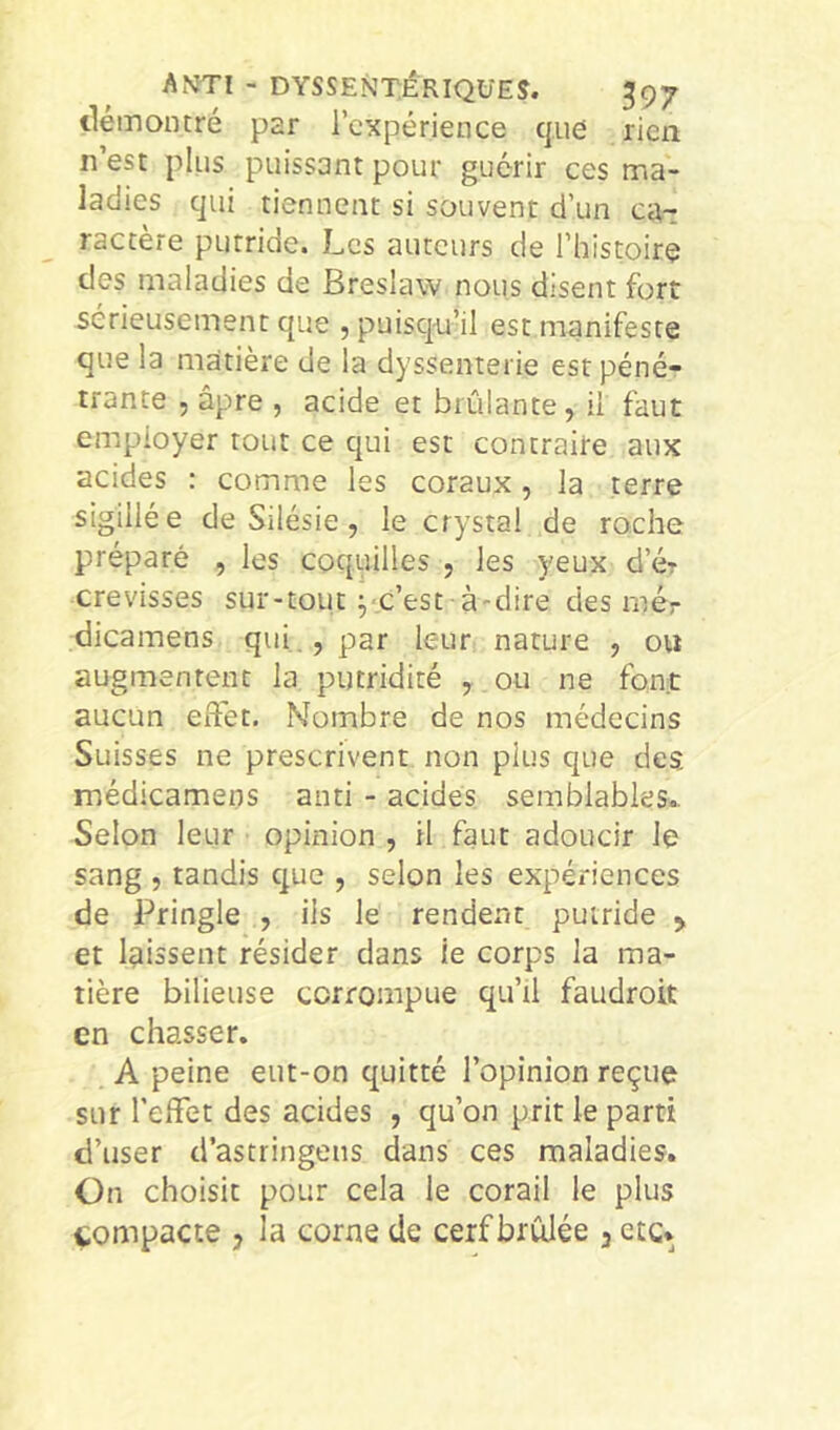tlémontré par l’expérience que rien n’est plus puissant pour guérir ces ma- ladies qui tiennent si souvent d’un ca-: ractère putride. Les auteurs de l’histoire des maladies de Breslaw nous disent fort sérieusement que , puisqu’il est manifeste que la matière de la dyssenterie est péné- trante , âpre , acide et brûlante, il faut employer tout ce qui est contraire aux acides : comme les coraux, la terre sigillée de Silésie, le crystal de roche préparé , les coquilles , les yeux d’ér crevisses sur-tout pc’est à'dire des rnér dicamens qui ,, par leur nature , ou augmentent la putridité , ou ne font aucun eftét. Nombre de nos médecins Suisses ne prescrivent non plus que des médicamens and - acides semblables.. Selon leur opinion , il faut adoucir le sang , tandis que , selon les expériences de Pringle , ils le rendent putride > et laissent résider dans le corps la ma- tière bilieuse corrompue qu’il faudroit en chasser. A peine eut-on quitté l’opinion reçue sur l’effet des acides , qu’on prit le parti d’user d’astringens dans ces maladies. On choisit pour cela le corail le plus compacte , la corne de cerf brûlée , etc*