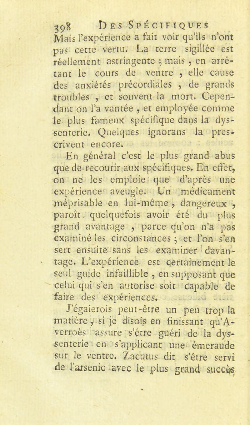 Mais l’expérience a fait voir qu’ils n’ont pas cette vertu. La terre sigillée est réellement astringente ^ mais , en arrê- tant le cours de ventre , elle cause des anxiétés précordiales , de grands troubles , et souvent la mort. Cepen- dant on l’a vantée , et employée comme le plus fameux spécifique dans la dys- senrerie. Quelques ignorans la pres- crivent encore. En général c’est le plus grand abus que de recourir aux spécifiques. En efiet, on ne les emploie que d’après une expérience aveugle. Un médicament méprisable en lui-même , dangereux , paroît, quelquefois avoir été du plus grand avantage , parce qu’on n’a pas examiné les circonstances et l’on s’en sert ensuite sans les examiner ' davan- tage. L’expérience est certainement le seul guide infaillible , en supposant que celui qui s’en autorise soit Capable de faire des expériences. - J’égaierois peut-être un peu trop la matièresi je disois en finissant qu’A- verroès assure s’être guéri de la dys- senterie en s’applicant une émeraude sur le ventre. Zacutus dit s’être servi de 1 arsenic avec le plus grand succ^