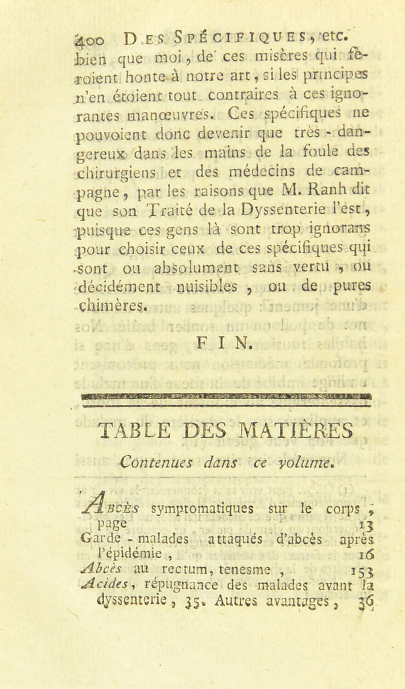 J^ien que moi, de ces misères qui fe- Toient honte-à notre art, si les principes n’en étoienc tout, contraires à ces igno- rantes manœuvres. Ces spécifiques ne pouvoient donc devenir que très - dan- gereux dans les mains de la foule des chirurgiens et des médecins de cam- pagne , par les raisons que M. Ranh dit que son Traité de la Dyssenterie l’est, ■puisque ces gens là sont trop ignorans pour choisir ceux de ces spécifiques qqi •sont ou absolument sans vertu , ou 'décidément nuisibles , ou , de pures chimères. . i . . u • 1 ' ■ ’ F I N. * TABLE DES MATIÈRES Contenues dans ce yoliime. J^BCÈs symptomatiques sur le corps i page _  ' i'3 Garde - malades attaqués d’abcès après l’épidémie , i6 Abcès au ^ rectum, tenesme , 153 Acides, répugnance des malades avant la dyssenterie , 35» Autres avantagées, 3(5