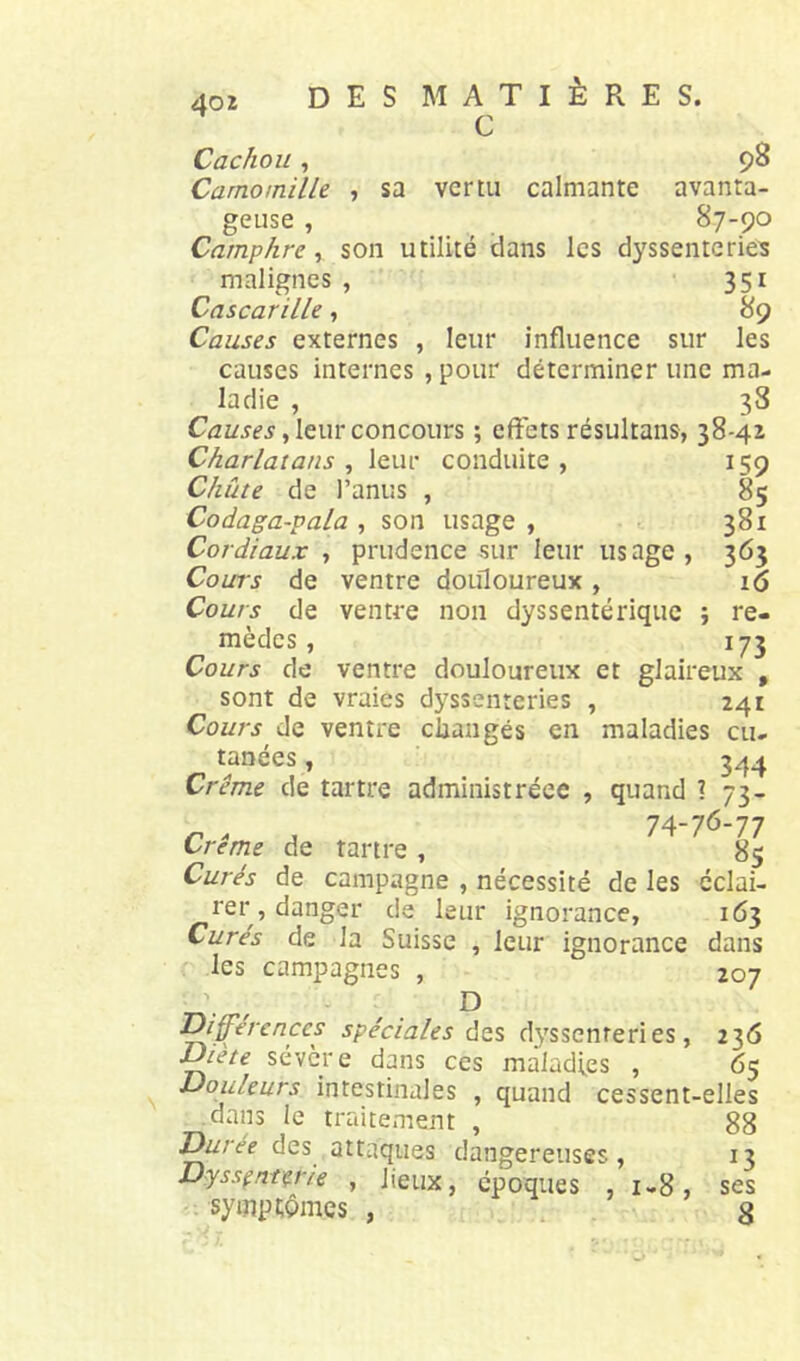 40 Z des matières. c Cachou , 98 Camomilk , sa vertu calmante avanta- geuse 87-90 Camphre, son utilité dans les dyssenterie’s malignes , 351 Cascarille, 89 Causes externes , leur influence sur les causes internes , pour déterminer une ma- ladie , 38 , leur concours ; effets résultans, 38-4z Charlatans , leur conduite , 159 Chute de l’anus , 85 Codaga-pala , son usage , 381 Cordiaux , prudence sur leur usage, 365 Cours de ventre doifloureux , 16 Cours de ventre non dyssentérique ; re- mèdes , 173 Cours de ventre douloureux et glaireux , sont de vraies dyssenteries , 241 Cours de ventre claaugés en maladies eu- tanées, 3^4 Crème de tartre administréee , quand ? 73- 74-76-77 Crème de tartre , 85 Curés de campagne , nécessité de les éclai- rer, danger de leur ignorance, 163 Curés de la Suisse , leur ignorance dans les campagnes , 207 ^ff’erenccs spéciales ùzs dyssenteries, 236 Diète sévère dans ces maladies , 65 Douleurs intestinales , quand cessent-elles .dans le traitement , 88 l^rée des attaques dangereuses, 13 Dyssfnt^rie , lieux, époques , 1-8, ses symptômes , , , g