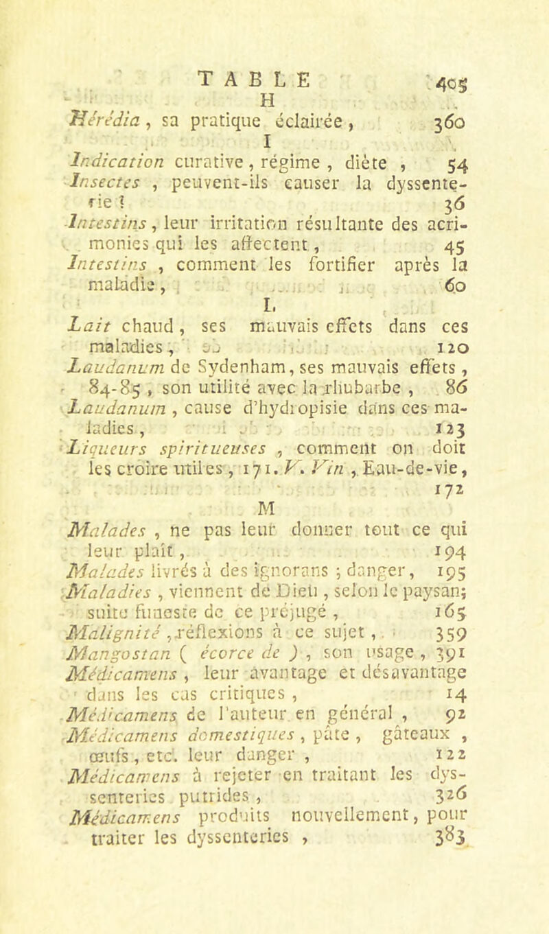 360 TABLE . H Hérédia , sa pratique éclairée , Indication curative , régime , diète , 54 Insectes , peuvent-ils causer la dysscnte- rie 1 36 Intestins ^ leur irritation résultante des acri- monies qui les affectent, 45 Intestins , comment les fortifier après la maladie, , ■■ . 60 I. t Lait chaud, ses mauvais effets dans ces maladies , ' i.' ; • „ 120 Laudanum de Sydenham, ses mauvais effets , r 84-85, son utilité avec la .rhubarbe , 86 Laudanum , cause d’hydi opisie dans ces ma- ladies , '■ ; . ■ . .123 Liqueurs spiritueuses , comment on doit les croire utiles, iji.V. Vin Eau-de-vie, ■v J 172 M Malades , ne pas leur donner tout ce qui leur plait, 194 Malades livrés à des ignorans ; danger, 195 Maladies , viennent de Dieli, selon le paysan; suite funeste de ce préjugé , 165 Malignité à ce sujet,. ■ 359 Mangostan ( écorce de ) , son usage , 391 Médicamens , leur avantage et désavantage dans les cas critiques , 14 Médicamens de l'auteur en général , 92 Médicamens domestiques , pâte , gâteaux , oeufs, etc', leur danger, 122 Médicamens à rejeter en traitant les dys- senrerics putrides , 326 Médicamens produits nouvellement, pour traiter les dyssenterics 3«3.