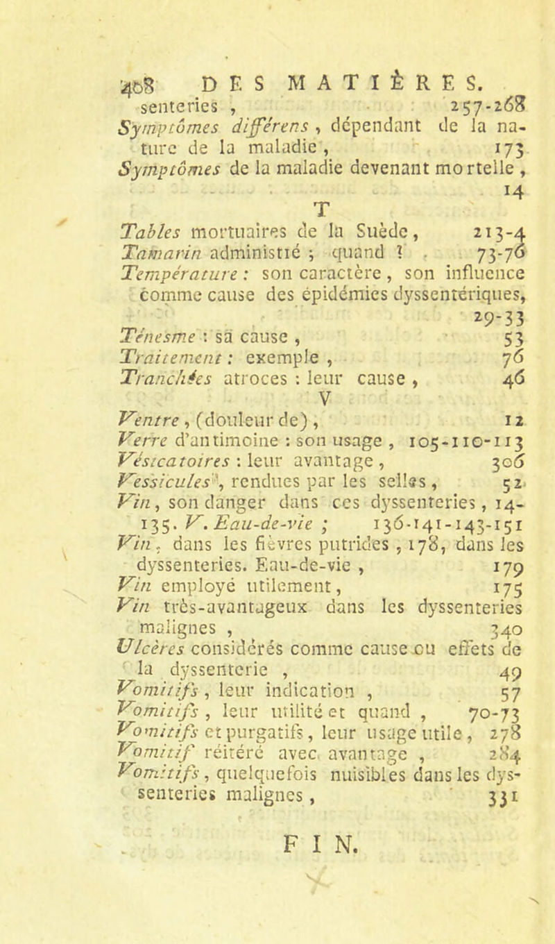 4C>B des matières. senteries , ^ 257-263 Symptômes di^érens , dépendant de la na- ture de la maladie, 173 Symptômes de la maladie devenant mortelle , - . 14 T Tables mortuaires de la Suède, 213-4 Tamarin administié j quand 1 . 73-70 Température : son caractère , son influence comme cause des épidémies dyssentériques, ^9-33 Ténesme : sa cause , 53 Traitement : exemple , 76 Tranchées atroces : leur cause , 46 V Ventre, (douleur de) , 12 Verre d’antimoine : son usage , 105-110-113 Vésicatoires 'Aqwv avantage, 30^ rendues par les selles, 52. Vin, son danger dans ces dyssenteries, 14- 135. V. Eau-de-vie ; 136-141-143-151 Vin, dans les fièvres putrides , 178, dans les dyssenteries. Eau-de-vie , 179 Vin employé utilement, 175 Vin très-avantageux dans les dyssenteries malignes , 340 Ulcères considérés comme cause .ou effets de la dyssenterie , 49 Vomitifs, leur indication , 57 Vomitifs, leur utilité et quand , 70-73 Vomitifs et purgatifs, leur usage utile, 278 Vomitif réitéré avec, avantage , 284 Vomitifs, quelquefois nuisibles dans les dys- senteries malignes, 331 F I N.