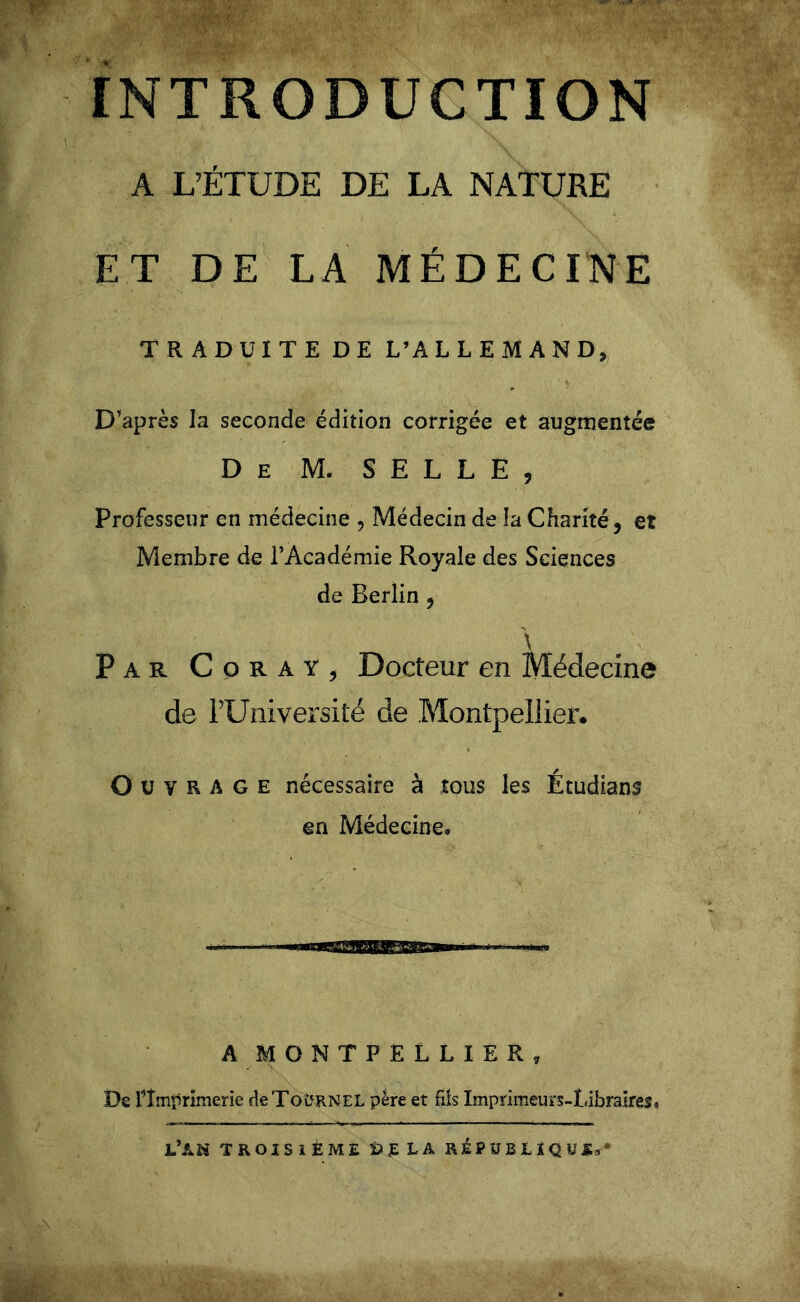 INTRODUCTION A L’ÉTUDE DE LA NATURE ET DE LA MÉDECINE TRADUITE DE L’ALLEMAND, D’après la seconde édition corrigée et augmentée De M. SELLE, Professeur en médecine , Médecin de la Charité, et Membre de l’Académie Royale des Sciences de Berlin , \ Par Coray, Docteur en Médecine de l’Université de Montpellier. Ouvrage nécessaire à tous les Étudiant en Médecine. A MONTPELLIER, De l’Imprimerie deToîîRNEL père et fils Imprimeurs-Libraires. L’AN TROISIEME Sf LA RÉPUBLIQUE*