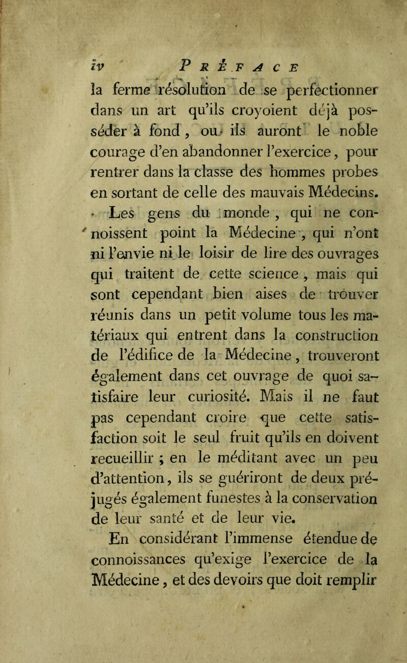 ïv Préface la ferme résolution de se perfectionner dans un art qu’ils croyoient déjà pos- séder à fond , ou/ ils auront le noble courage d’en abandonner l’exercice, pour rentrer dans la classe des hommes probes en sortant de celle des mauvais Médecins. * Les gens du monde , qui ne con- ' noissent point la Médecine , qui n’ont ni l’envie ni le loisir de lire des ouvrages qui traitent de cette science * mais qui sont cependant bien aises de trouver réunis dans un petit volume tous les ma- tériaux qui entrent dans la construction de l’édifice de la Médecine, trouveront également dans cet ouvrage de quoi sa- tisfaire leur curiosité. Mais il ne faut pas cependant croire que cette satis- faction soit le seul fruit qu’ils en doivent recueillir ; en le méditant avec un peu d’attention, ils se guériront de deux pré- jugés également funestes à la conservation de leur santé et de leur vie. En considérant l’immense étendue de connoissances qu’exige l’exercice de la Médecine ? et des devoirs que doit remplir