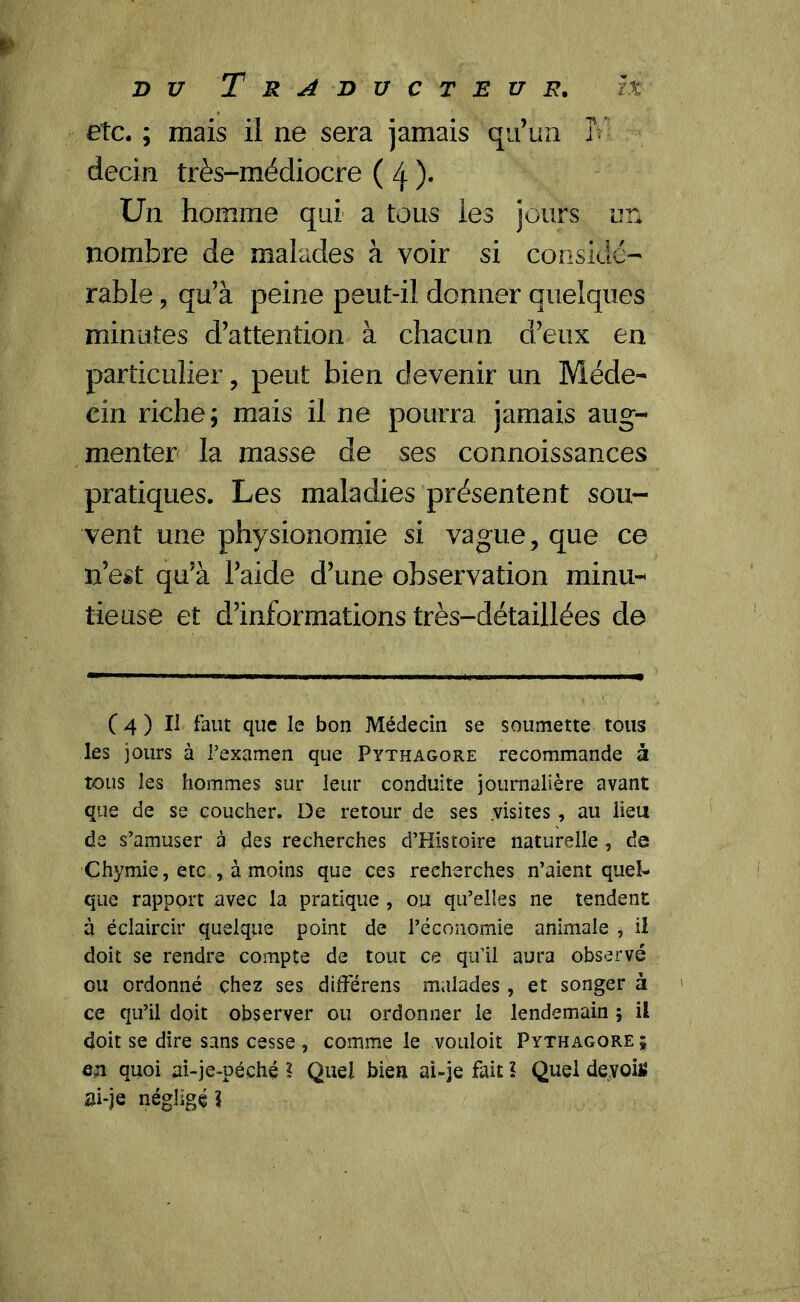 etc. ; mais il ne sera jamais qu’un 3V decin très-médiocre ( 4 )• Un homme qui a tous les jours un nombre de malades à voir si considé- rable , qu’à peine peut-il donner quelques minutes d’attention à chacun d’eux en particulier, peut bien devenir un Méde- cin riche; mais il ne pourra jamais aug- menter la masse de ses connoissances pratiques. Les maladies présentent sou- vent une physionomie si vague, que ce n’est qu’à l’aide d’une observation minu- tieuse et d’informations très-détaillées de ( 4 ) Il faut que le bon Médecin se soumette tous les jours à l’examen que Pythagore recommande à tous les hommes sur leur conduite journalière avant que de se coucher. De retour de ses .visites , au lieu de s’amuser à des recherches d’Histoire naturelle , de Chymie, etc , à moins que ces recherches n’aient quel- que rapport avec la pratique , ou qu’elles ne tendent à éclaircir quelque point de l’économie animale , il doit se rendre compte de tout ce qu’il aura observé ou ordonné chez ses différens malades , et songer à ce qu’il doit observer ou ordonner le lendemain ; il doit se dire sans cesse , comme le vouloir Pythagore ; en quoi ai-je-péché ? Quel bien ai-je fait î Quel devoilî ai-je négligé 1