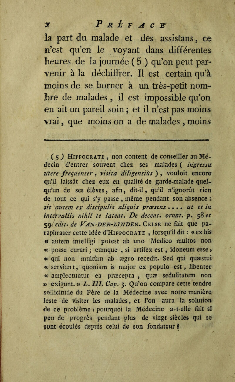 y Préface la part du malade et des assistans, ce n’est qu’en le voyant dans différentes heures de la journée ( 5 ) qu’on peut par- venir à la déchiffrer. Il est certain qu’à moins de se borner à un très-petit nom- bre de malades , il est impossible qu’on en ait un pareil soin ; et il n’est pas moins vrai, que moins on a de malades , moins ( $ ) Hippocrate , non content de conseiller au Mé- decin d’entrer souvent chez ses malades ( irigressu litere fréquenter , visita diligentiüs ) , vouloit encore qu’il laissât chez eux en qualité de garde-malade quel- qu’un de ses élèves, afin, dît-il, qu’il n’ignorât rien de tout ce qui s’y passe , même pendant son absence : sit autem ex discipulis aliquis prœsens . • •. ut et in inteÿvallis nihil te lateat. De decent. ornât. p. 58 et 59/edit* de V^an~der~linden. Celse ne fait que pa- raphraser cette idée d’HippocRATE , lorsqu’il dit : «ex his g autem intelligi potest ab uno Medico multos non « posse curari ; eumque , si artifex est , idoneum esse » « qui non multùm ab ægro recedit. Sed qui quæstui « serviunt, quoniam is major ex populo est, libenter « amplectuntur ea præcepta , quæ sedulitatem non » exigunt* » L. 111. Cap. 3. Qu’on compare cette tendre sollicitude du Père de la Médecine avec notre manière leste de visiter les malades, et l’on aura la solution de ce problème : pourquoi la Médecine a-t-elle fait si peu de progrès pendant plus de vingt siècles qui se sont écoulés depuis celui de son fondateur!