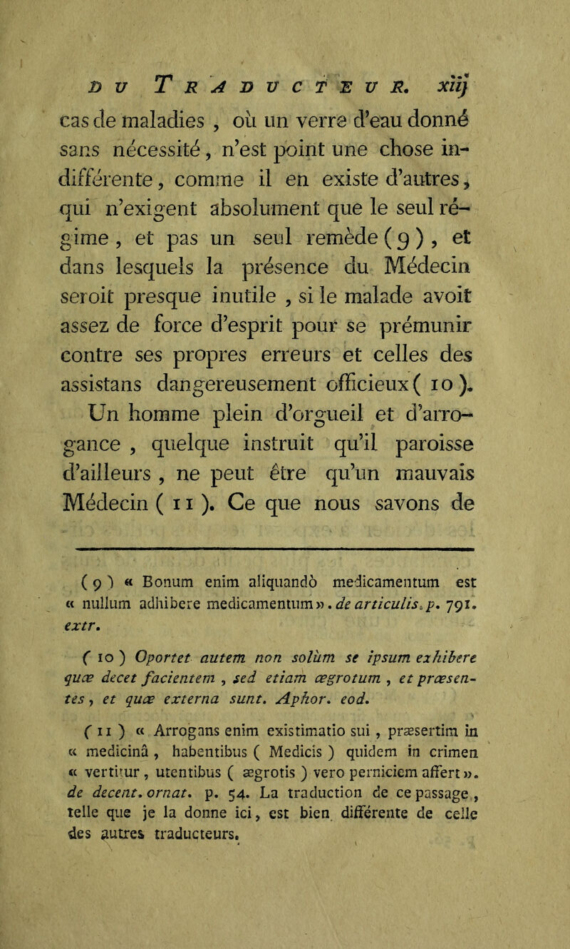 cas cîe maladies , oit un verre d’eau donné sans nécessité v n’est point une chose in- différente , comme il en existe d’autres * qui n’exigent absolument que le seul ré- gime , et pas un seul remède ( 9 ) , et dans lesquels la présence du Médecin seroit presque inutile , si le malade avoit assez de force d’esprit pour se prémunir contre ses propres erreurs et celles des assistans dangereusement officieux (10). Un homme plein d’orgueil et d’arro- gance , quelque instruit qu’il paroisse d’ailleurs , ne peut être qu’un mauvais Médecin ( 11 )• Ce que nous savons de ( 9 ) « Bonum enïm aliquandô medicamentum est « nuîliim adhibere medicamentum». de articulis.p. 791. extr. ( 10 ) Oportet autem non solîim se ipsum exhibere quæ decet facientem , sed etiam œgrotum , et prœsen- tes, et quæ externa sunt. Aphor. eod. (n) « Arrogans enim existimatio sui, præsertim in k medicinâ , habenîibus ( Medicis ) quidem in crimen « vertirur , utentibus ( ægrotis ) vero pernieiem affert». de decent. ornât. p. 54. La traduction de ce passage , telle que je la donne ici, est bien différente de celle des autres traducteurs.