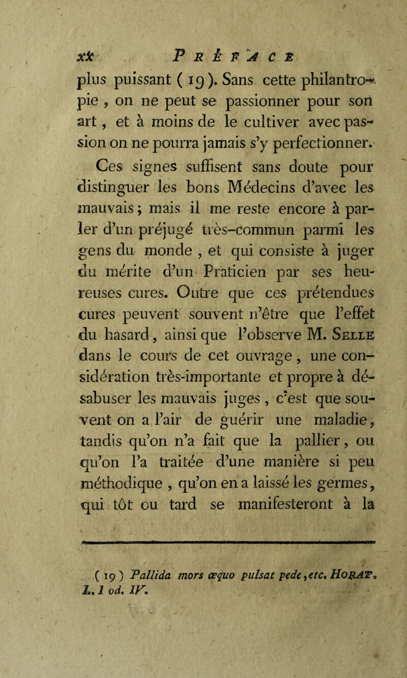 plus puissant ( 19). Sans cette philantro-* pie ? on ne peut se passionner pour son art i et à moins de le cultiver avec pas- sion on ne pourra jamais s’y perfectionner. Ces signes suffisent sans doute pour distinguer les bons Médecins d’avec les mauvais ; mais il me reste encore à par- ler d’un préjugé très-commun parmi les gens du monde ? et qui consiste à juger du mérite d’un Praticien par ses heu- reuses cures. Outre que ces prétendues cures peuvent souvent n’être que l’effet du hasard, ainsi que l’observe M. Selle dans le cours de cet ouvrage, une con- sidération très-importante et propre à dé- sabuser les mauvais juges , c’est que sou- vent on a l’air de guérir une maladie ? tandis qu’on n’a fait que la pallier, ou qu’on l’a traitée d’une manière si peu méthodique , qu’on en a laissé les germes ? qui tôt ou tard se manifesteront à la ( 19 ) Tallida mors œquo puisât pede,etc. Ho RAT* L. 1 od. IV.