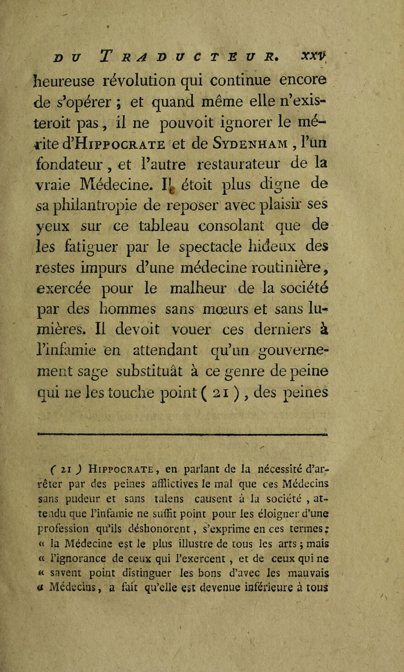 heureuse révolution qui continue encore de s’opérer ; et quand même elle n’exis- terait pas , il ne pouvoit ignorer le mé- rite d’HipPOGRATE et de Sydenham , l’un fondateur, et l’autre restaurateur de la vraie Médecine. étoit plus digne de sa philantropie de reposer avec plaisir ses yeux sur ce tableau consolant que de les fatiguer par le spectacle hideux des restes impurs d’une médecine routinière, exercée pour le malheur de la société par des hommes sans mœurs et sans lu- mières. Il devoit vouer ces derniers à l’infamie en attendant qu’un gouverne- ment sage substituât à ce genre de peine qui ne les touche point (21), des peines ( 21 ) Hippocrate, en parlant de la nécessité d’ar- rêter par des peines afflictives le mal que ces Médecins sans pudeur et sans talens causent à la société , at- tendu que.l’infamie ne suffit point pour les éloigner d’une profession qu’ils déshonorent, s’exprime en ces termes: « la Médecine est le plus illustre de tous les arts ; mais « l’ignorance de ceux qui l’exercent, et de ceux qui ne « savent point distinguer les bons d’avec les mauvais a Médecins, a fait qu’elle est devenue inférieure à tous