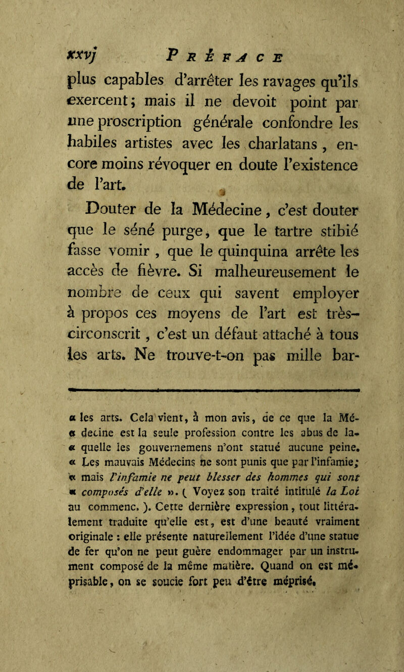 plus capables d’arrêter les ravages qu’ils exercent; mais il ne devoit point par «ne proscription générale confondre les habiles artistes avec les charlatans , en- core moins révoquer en doute l’existence de l’art. M Douter de la Médecine, c’est douter que le séné purge, que le tartre stibié fasse vomir , que le quinquina arrête les accès de fièvre. Si malheureusement le nombre de ceux qui savent employer à propos ces moyens de l’art est très- circonscrit, c’est un défaut attaché à tous les arts. Ne trouve-t-on pas mille bar- u les arts. Cela vient, à mon avis, de ce que la Mé- « decine est la seule profession contre les abus de la* * « quelle les gouvernemens n'ont statué aucune peine, « Les mauvais Médecins ne sont punis que par l’infamie; ft mais Vinfamie ne peut blesser des hommes qui sont * composés delle ». ( Voyez son traité intitulé la Loi au commenc, ). Cette dernière expression, tout littéra- lement traduite qu’elle est, est d’une beauté vraiment originale : elle présente naturellement l’idée d’une statue de fer qu’on ne peut guère endommager par un instru- ment composé de la même matière. Quand on est mé* prisable, on se soucie fort peu d’être méprisé.