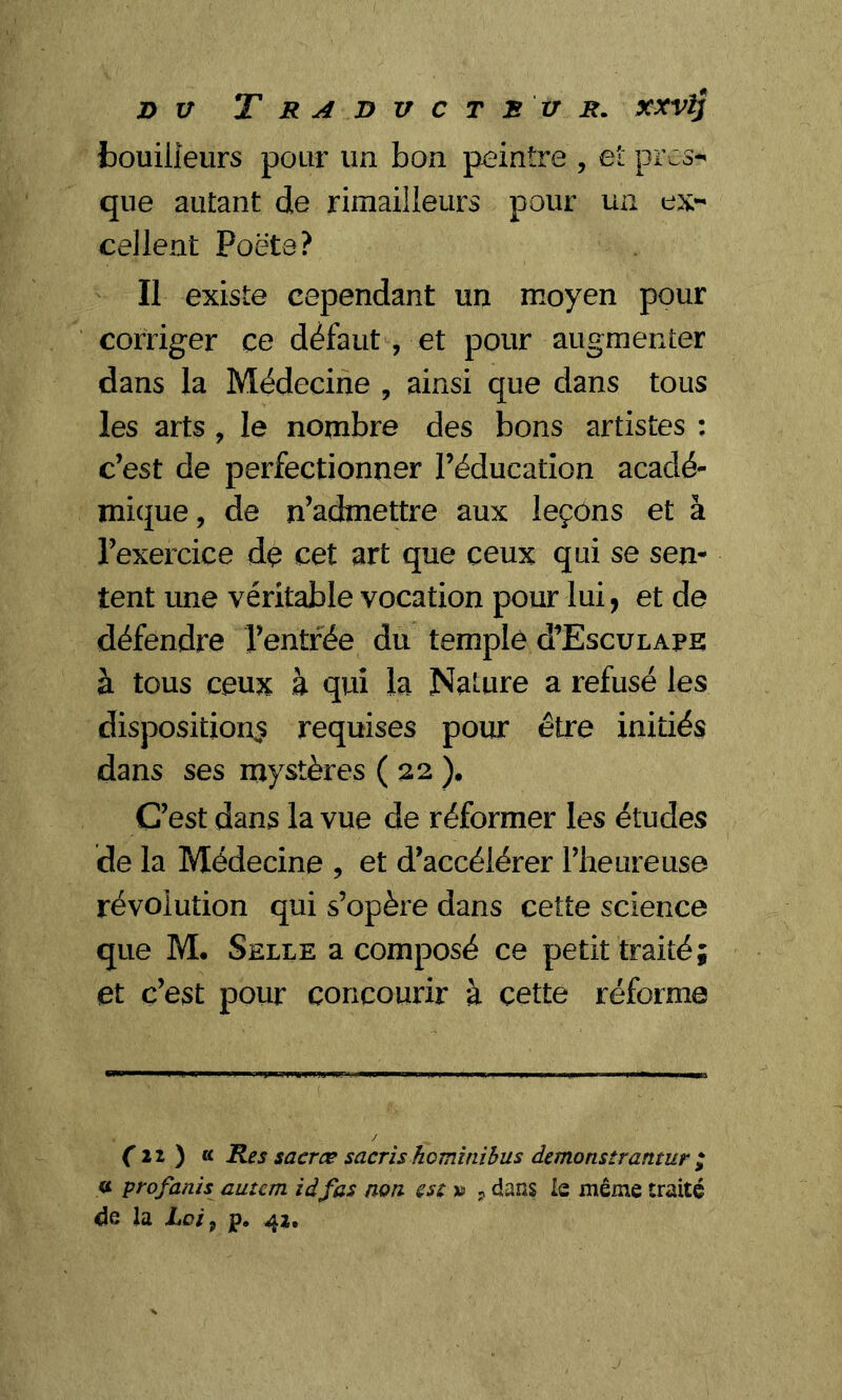 bouilleurs pour un bon peintre , et pres- que autant de rimailleurs pour un ex- cellent Poëte? Il existe cependant un moyen pour corriger ce défaut, et pour augmenter dans la Médecine , ainsi que dans tous les arts , le nombre des bons artistes : c’est de perfectionner l’éducation acadé- mique , de n’admettre aux leçons et à l’exercice de cet art que ceux qui se sen- tent une véritable vocation pour lui, et de défendre l’entrée du temple ù’Esculape à tous ceux à qui la Nature a refusé les disposition^ requises pour être initiés dans ses mystères ( 22 ). C’est dans la vue de réformer les études de la Médecine , et d’accélérer l’heureuse révolution qui s’opère dans cette science que M. Selce a composé ce petit traité; et c’est pour concourir à cette réforme (il) « Res sacrœ sacris hominibus demonsirantur ; « profanis autem iâ fas non est » ? dans le même traité de la loi, p. 42.