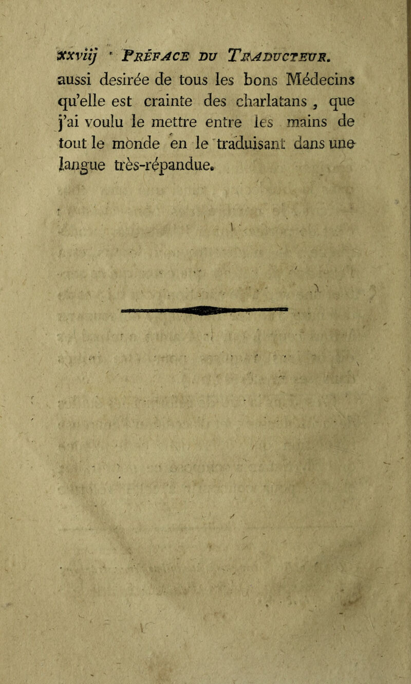 xxviij Préface nu Traducteur. aussi desirée de tous les bons Médecins qu’elle est crainte des charlatans , que j’ai voulu le mettre entre les mains de tout le monde en le traduisant dans une langue très-répandue.