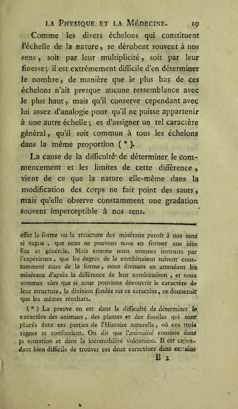 Comme les divers échelons qui constituent Téchelie de la nature 5 se dérobent souvent à nos sens, soit par leur multiplicité , soit par leur finesse ; il est extrêmement difficile d’en déterminer le nombre, de manière que le plus bas de ces échelons n’ait presque aucune ressemblance avec le plus haut, mais qu’il conserve cependant avec lui assez d’analogie pour qu’il ne puisse appartenir à une autre échelle, et d’assigner un tel caractère général, qu’il soit commun à tous les échelons dans la même proportion ( * ). La cause de la difficulté de déterminer le com- mencement et les limites de cette différence 9 vient de ce que la nature elle-même dans la modification des corps ne fait point des sauts, mais qu’elle observe constamment une gradation souvent imperceptible à nos sens. effet la forme ou la structure des minéraux paroît à nos sens si vague , que nous ne pouvons nous en former une idée Îîxe et générale. Mais comme nous sommes instruits par ^expérience, que les degrés de la combinaison suivent cons- tamment ceux de la forme, nous divisons en attendant les minéraux d’après la différence de leur combinaison , et nous sommes sûrs que si nous pouvions découvrir le caractère de leur structure, la division fondée sur ce caractère, nedonneroit que les mêmes résultats. ( * ) La preuve en est dans la difficulté de déterminer le caractère des animaux, des plantes et des fossiles qui sont placés dans ces parties de l’Histoire naturelle, où ces trois règnes se confondent. On dit que Ÿanimalité consiste dans ]a sensation et dans la locomobiîité volontaire. Il est cepen- dant bien difficile de trouver ces deux caractères dans cenuias B x