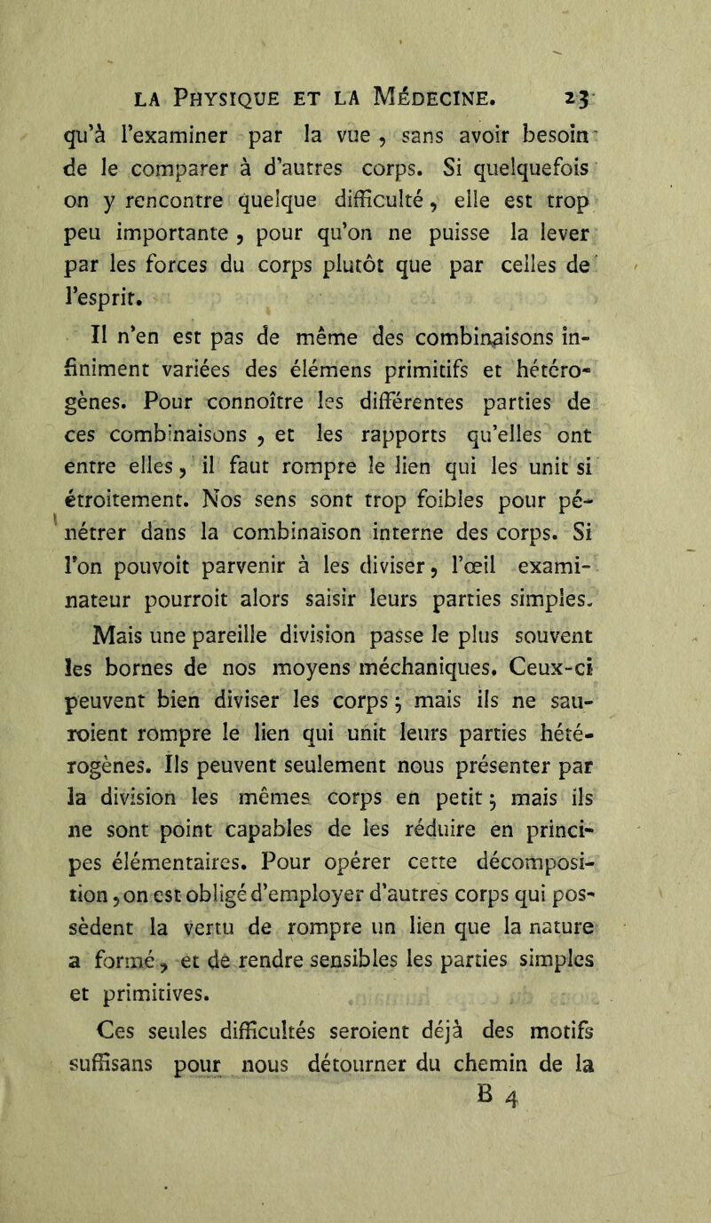 qu’à l’examiner par la vue, sans avoir besoin de le comparer à d’autres corps. Si quelquefois on y rencontre quelque difficulté, elle est trop peu importante , pour qu’on ne puisse la lever par les forces du corps plutôt que par celles de l’esprit. Il n’en est pas de même des combinaisons in- finiment variées des élémens primitifs et hétéro- gènes. Pour connoître les différentes parties de ces combinaisons , et les rapports qu’elles ont entre elles, il faut rompre le lien qui les unit si étroitement. Nos sens sont trop foibles pour pé- nétrer dans la combinaison interne des corps. Si Ton pouvoit parvenir à les diviser, l’œil exami- nateur pourroit alors saisir leurs parties simples. Mais une pareille division passe le plus souvent les bornes de nos moyens méchaniques. Ceux-ci peuvent bien diviser les corps j mais ils ne sau- roient rompre le lien qui unit leurs parties hété- rogènes. Us peuvent seulement nous présenter par 3a division les mêmes corps en petit $ mais ils ne sont point capables de les réduire en princi- pes élémentaires. Pour opérer cette décomposi- tion , on est obligé d’employer d’autres corps qui pos- sèdent la vertu de rompre un lien que la nature a formé, et de rendre sensibles les parties simples et primitives. Ces seules difficultés seroient déjà des motifs suffisans pour nous détourner du chemin de la B 4