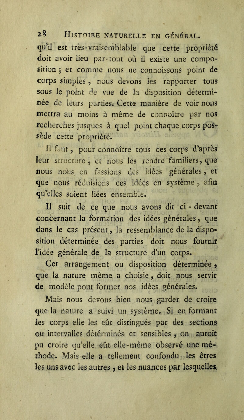 qu’il est très-vraisemblable que cette propriété doit avoir lieu par-tout où il existe une compo- sition $ et comme nous ne connoissons point de corps simples , nous devons les rapporter tous sous le point de vue de la disposition détermi- née de leurs parties. Cette manière de voir nous mettra au moins à même de connoître par nos recherches jusques à. quel point chaque corps pos- sède cette propriété. Il f uit, pour connoître tous ces corps d’après leur structure , et nous les rendre familiers, que nous noks en fassions des idées générales, et que nous réduisions ces idées en système , afin qu’elles soient liées ensemble. Il suit de ce que nous avons dit ci - devant concernant la formation des idées générales, que dans le cas présent, la ressemblance de la dispo- sition déterminée des parties doit nous fournir l’idée générale de la structure d’un corps. Cet arrangement ou disposition déterminée, que la nature même a choisie , doit nous servir de modèle pour former nos idées générales. Mais nous devons bien nous garder de croire que la nature a suivi un système. Si en formant les corps elle les eût distingués par des sections ou intervalles déténninés et sensibles , on auroit pu croire qu’elle eût elle-même observé une mé- thode. Mais elle a tellement confondu les êtres les uns avec les autres, et les nuances par lesquelles.